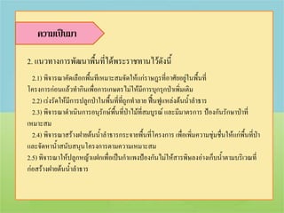 ความเป็นมา

2. แนวทางการพัฒนาพื้นที่ได้พระราชทานไว้ดังนี้
  2.1) พิจารณาคัดเลือกพื้นทีเหมาะสมจัดให้แก่ราษฎรที่อาศัยอยู่ในพื้นที่
โครงการก่อนแล้วทากินเพื่อการเกษตรไม่ให้มีการบุกรุกป่าเพิ่มเติม
  2.2) เร่งรัดให้มีการปลูกป่าในพื้นที่ทถูกทาลาย ฟื้นฟูแหล่งต้นน้าลาธาร
                                       ี่
  2.3) พิจารณาดาเนินการอนุรักษ์พื้นที่ป่าไม้ที่สมบูรณ์ และมีมาตรการ ป้องกันรักษาป่าที่
เหมาะสม
  2.4) พิจารณาสร้างฝายต้นน้าลาธารกระจายพื้นที่โครงการ เพื่อเพิ่มความชุ่มชื่นให้แก่พื้นที่ป่า
และจัดหาน้าสนับสนุนโครงการตามความเหมาะสม
2.5) พิจารณาให้ปลูกหญ้าแฝกเพื่อเป็นกาแพงป้องกันไม่ให้สารพิษลงอ่างเก็บน้าตามบริเวณที่
ก่อสร้างฝายต้นน้าลาธาร
 