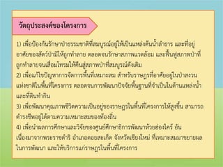 วัตถุประสงค์ของโครงการ
1) เพื่อป้องกันรักษาป่าธรรมชาติที่สมบูรณ์อยู่ให้เป็นแหล่งต้นน้้าล้าธาร และที่อยู่
อาศัยของสัตว์ป่ามิให้ถูกท้าลาย ตลอดจนรักษาสภาพแวดล้อม และฟื้นฟูสภาพป่าที่
ถูกท้าลายจนเสื่อมโทรมให้คืนสูสภาพป่าที่สมบูรณ์ดังเดิม
                              ่
2) เพื่อแก้ไขปัญหาการจัดการพื้นที่เหมาะสม ส้าหรับราษฎรที่อาศัยอยู่ในป่าสงวน
แห่งชาติในพื้นที่โครงการ ตลอดจนการพัฒนาปัจจัยพื้นฐานที่จ้าเป็นในด้านแหล่งน้้า
และที่ดนท้ากิน
        ิ
3) เพื่อพัฒนาคุณภาพชีวิตความเป็นอยู่ของราษฎรในพื้นที่โครงการให้สูงขึ้น สามารถ
ด้ารงชีพอยู่ได้ตามความเหมาะสมของท้องถิ่น
4) เพื่อน้าผลการศึกษาและวิจัยของศูนย์ศึกษาธิการพัฒนาห้วยฮ่องไคร้ อัน
เนื่องมาจากพระราชด้าริ อ้าเภอดอยสะเก็ด จังหวัดเชียงใหม่ ที่เหมาะสมมาขยายผล
ในการพัฒนา และให้บริการแก่ราษฎรในพื้นที่โครงการ
 