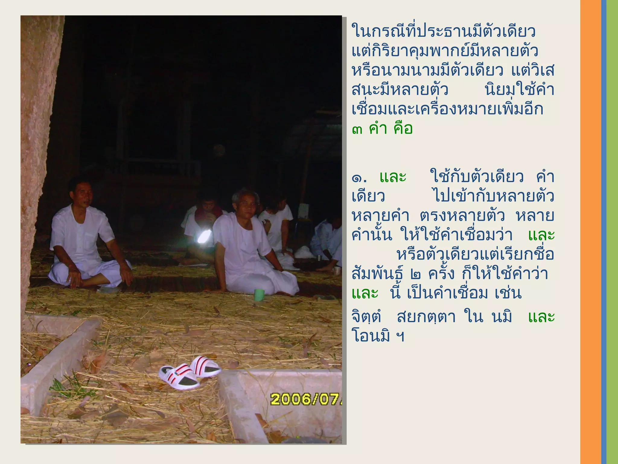 ในกรณีที่ประธานมีตัวเดียว
แต่กิริยาคุมพากย์มีหลายตัว
หรือนามนามมีตัวเดียว แต่วิเส
สนะมีหลายตัว       นิยมใช้คำา
เชื่อมและเครื่องหมายเพิ่มอีก
๓ คำา คือ

๑. และ ใช้กับตัวเดียว คำา
เดียว       ไปเข้ากับหลายตัว
หลายคำา ตรงหลายตัว หลาย
คำานั้น ให้ใช้คำาเชื่อมว่า และ
       หรือตัวเดียวแต่เรียกชื่อ
สัมพันธ์ ๒ ครั้ง ก็ให้ใช้คำาว่า
และ นี้ เป็นคำาเชื่อม เช่น
จิตฺตำ สยกตฺตา ใน นมิ และ
โอนมิ ฯ
 