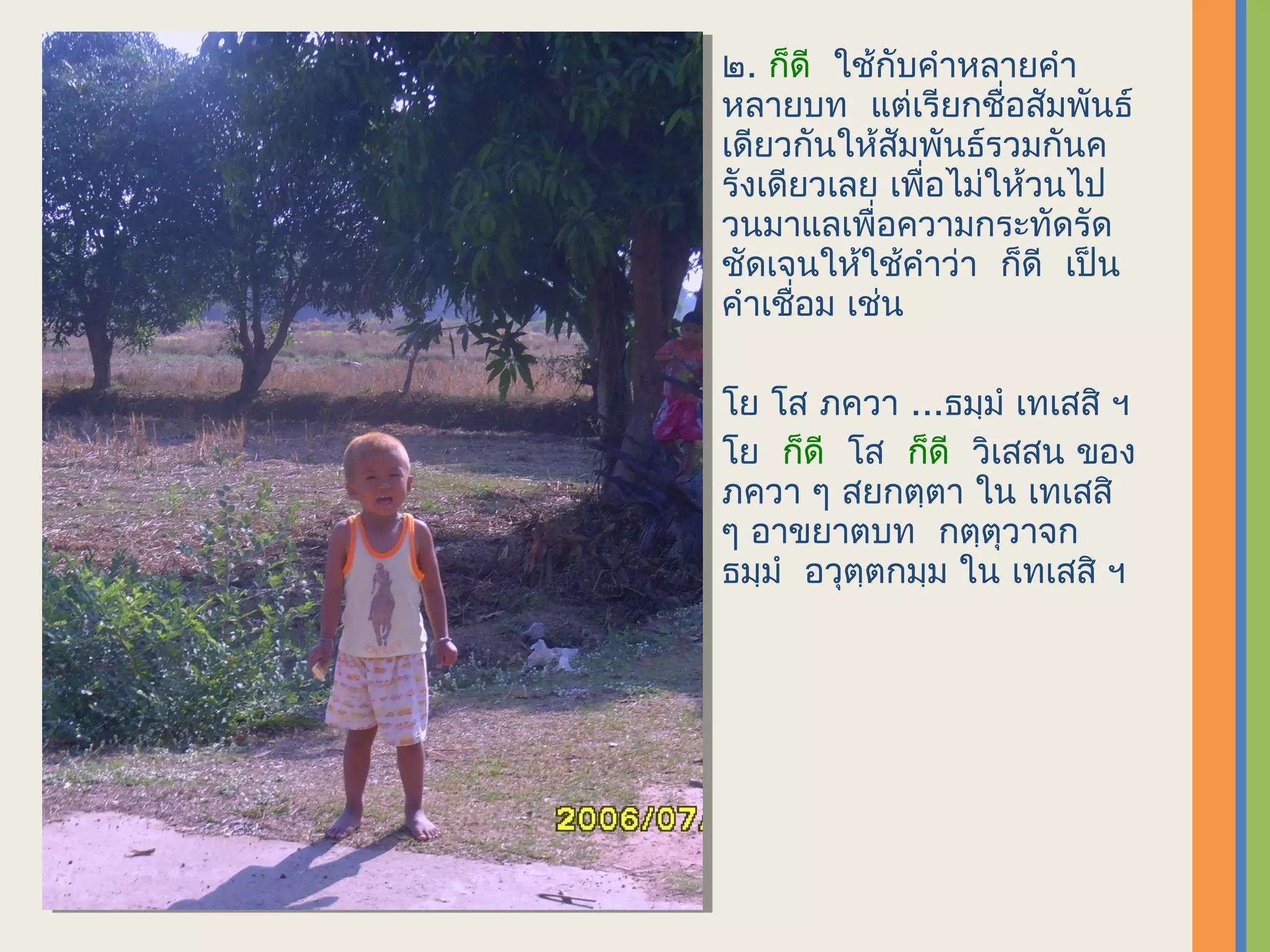 ๒. ก็ดี ใช้กับคำาหลายคำา
หลายบท แต่เรียกชื่อสัมพันธ์
เดียวกันให้สัมพันธ์รวมกันค
รังเดียวเลย เพื่อไม่ให้วนไป
วนมาแลเพื่อความกระทัดรัด
ชัดเจนให้ใช้คำาว่า ก็ดี เป็น
คำาเชื่อม เช่น

โย โส ภควา ...ธมฺมำ เทเสสิ​ ฯ
โย ก็ดี โส ก็ดี วิเสสน ของ
ภควา ๆ สยกตฺตา ใน เทเสสิ
ๆ อาขยาตบท กตฺตุวาจก
ธมฺมำ อวุตฺตกมฺม ใน เทเสสิ ฯ
 