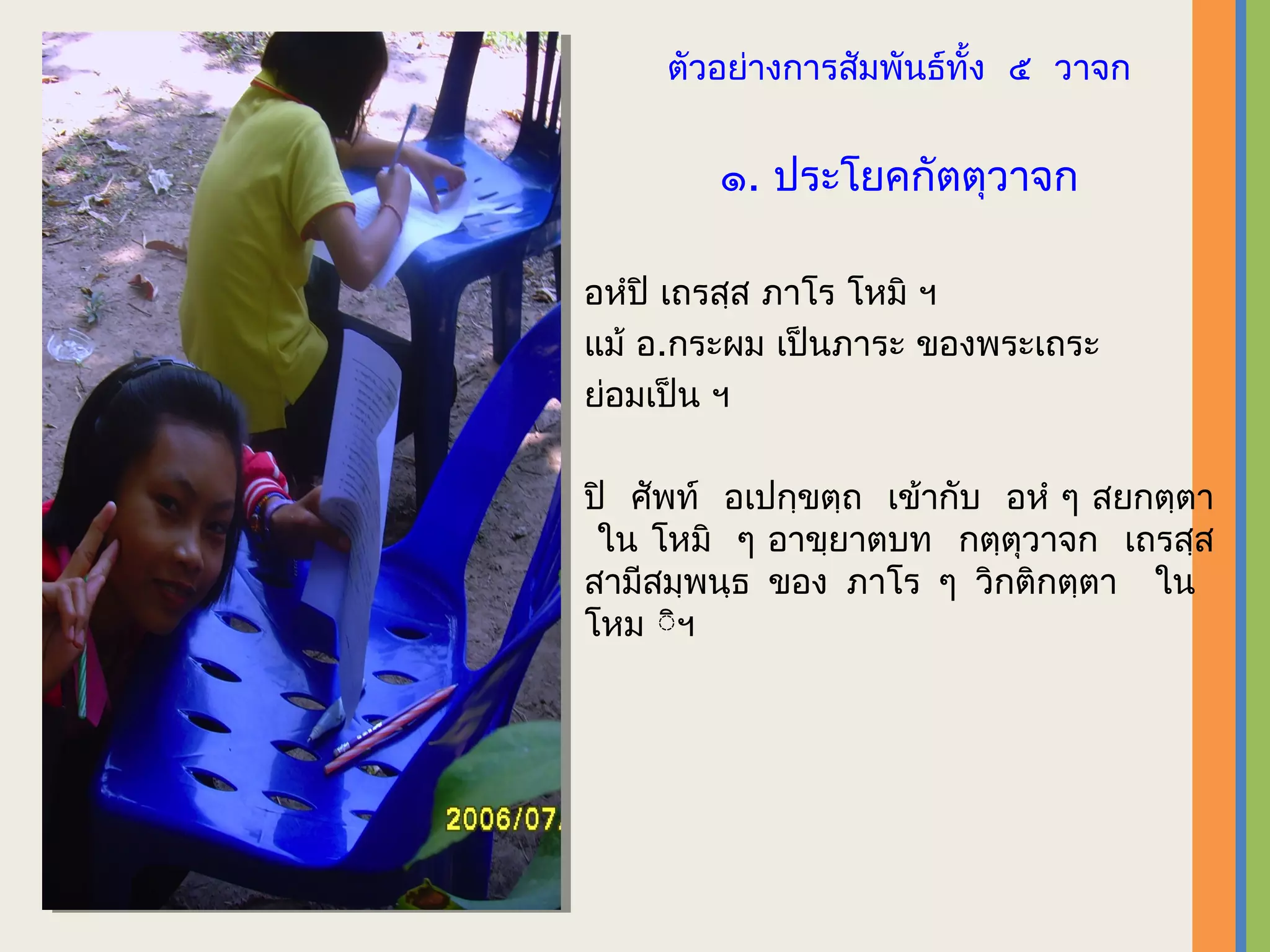 ตัวอย่างการสัมพันธ์ทั้ง ๕ วาจก


        ๑. ประโยคกัตตุวาจก

อหํปิ เถรสฺส ภาโร โหมิ ฯ
แม้ อ.กระผม เป็นภาระ ของพระเถระ
ย่อมเป็น ฯ

ปิ ศัพท์ อเปกฺขตฺถ เข้ากับ อหํ ๆ สยกตฺตา
 ใน โหมิ ๆ อาขฺยาตบท กตฺตุวาจก เถรสฺส
สามีสมฺพนฺธ ของ ภาโร ๆ วิกติกตฺตา ใน
โหม ิิ​ฯ
 