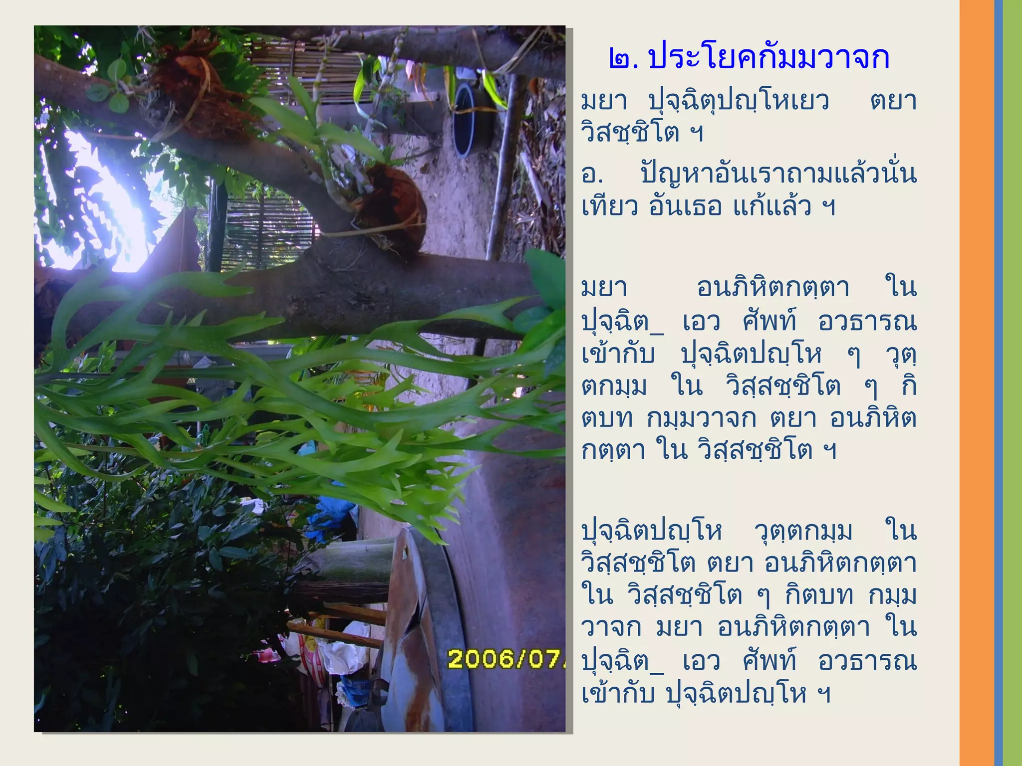 ๒. ประโยคกัมมวาจก
มยา ปุจฺฉิตุปญฺโหเยว ตยา
วิสชฺชิโต ฯ
อ. ปัญหาอันเราถามแล้วนั่น
เทียว อันเธอ แก้แล้ว ฯ

มยา       อนภิหตกตฺตา ใน
                ิ
ปุจฺฉิต_ เอว ศัพท์ อวธารณ
เข้ากับ ปุจฺฉิตปญฺโห ๆ วุตฺ
ตกมฺม ใน วิสฺสชฺชิโต ๆ กิ
ตบท กมฺมวาจก ตยา อนภิหิต
กตฺตา ใน วิสฺสชฺชิโต ฯ

ปุจฺฉิตปญฺโห วุตฺตกมฺม ใน
วิสฺสชฺชิโต ตยา อนภิหิตกตฺตา
ใน วิสฺสชฺชิโต ๆ กิตบท กมฺม
วาจก มยา อนภิหิตกตฺตา ใน
ปุจฺฉิต_ เอว ศัพท์ อวธารณ
เข้ากับ ปุจฺฉิตปญฺโห ฯ
 