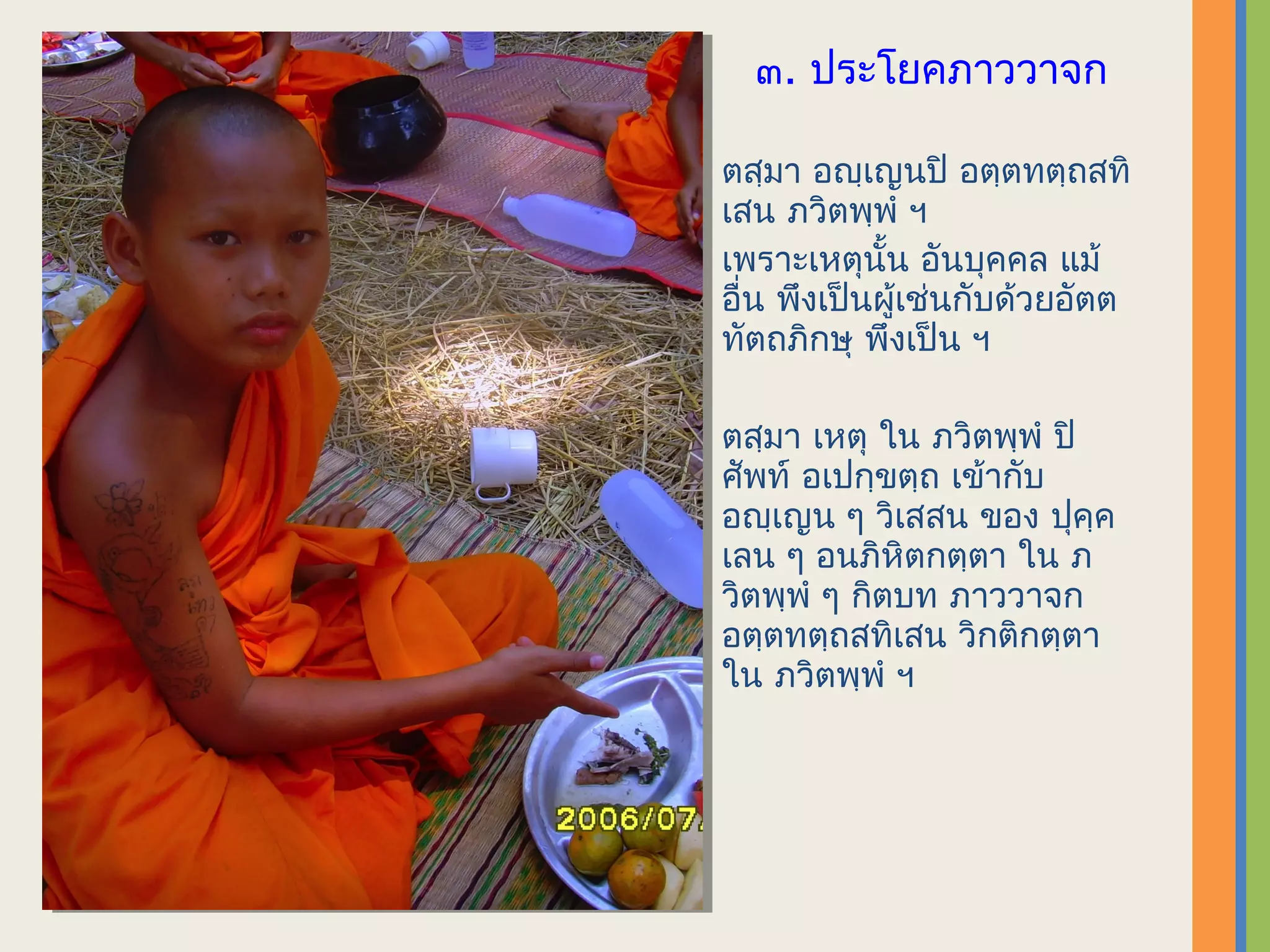 ๓. ประโยคภาววาจก

ตสฺมา อญฺเญนปิ อตฺตทตฺถสทิ
เสน ภวิตพฺพํ ฯ
เพราะเหตุนั้น อันบุคคล แม้
อื่น พึงเป็นผู้เช่นกับด้วยอัตต
ทัตถภิกษุ พึงเป็น ฯ

ตสฺมา เหตุ ใน ภวิตพฺพํ ปิ
ศัพท์ อเปกฺขตฺถ เข้ากับ
อญฺเญน ๆ วิเสสน ของ ปุคฺค
เลน ๆ อนภิหิตกตฺตา ใน ภ
วิตพฺพํ ๆ กิตบท ภาววาจก
อตฺตทตฺถสทิเสน วิกติกตฺตา
ใน ภวิตพฺพํ ฯ
 