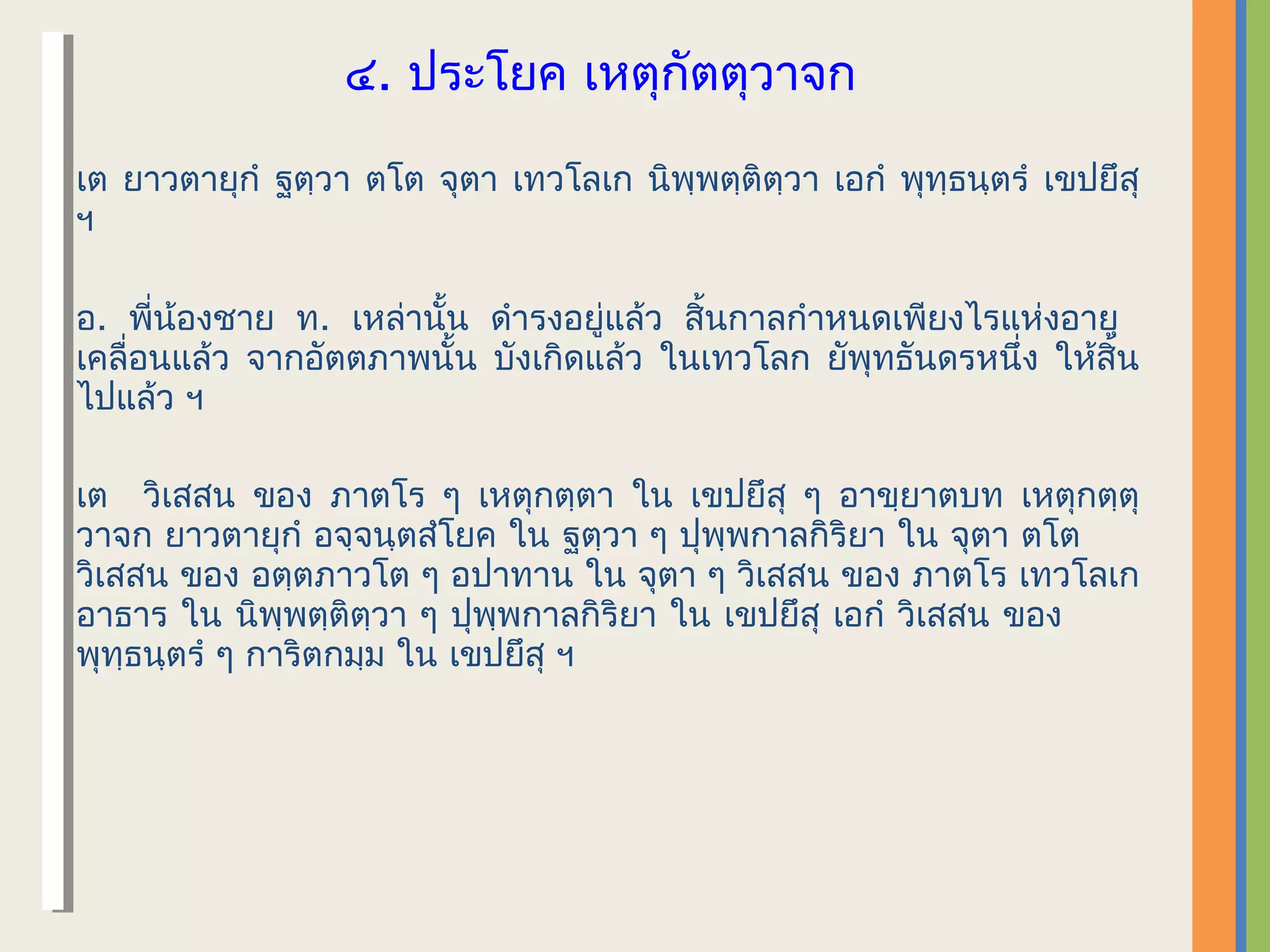 ๔.​ ประโยค เหตุกัตตุวาจก

เต ยาวตายุกํ ฐตฺวา ตโต จุตา เทวโลเก นิพฺพตฺติตฺวา เอกํ พุทฺธนฺตรํ เขปยึสุ
ฯ

อ. พี่น้องชาย ท. เหล่านั้น ดํารงอยู่แล้ว สิ้นกาลกําหนดเพียงไรแห่งอายุ
เคลื่อนแล้ว จากอัตตภาพนั้น บังเกิดแล้ว ในเทวโลก ยัพุทธันดรหนึ่ง ให้สิ้น
ไปแล้ว ฯ

เต วิเสสน ของ ภาตโร ๆ เหตุกตฺตา ใน เขปยึสุ ๆ อาขฺยาตบท เหตุกตฺตุ
วาจก ยาวตายุกํ อจฺจนฺตสํโยค ใน ฐตฺวา ๆ ปุพฺพกาลกิริยา ใน จุตา ตโต
วิเสสน ของ อตฺตภาวโต ๆ อปาทาน ใน จุตา ๆ วิเสสน ของ ภาตโร เทวโลเก
อาธาร ใน นิพฺพตฺติตฺวา ๆ ปุพฺพกาลกิริยา ใน เขปยึสุ เอกํ วิเสสน ของ
พุทฺธนฺตรํ ๆ การิตกมฺม ใน เขปยึสุ ฯ
 