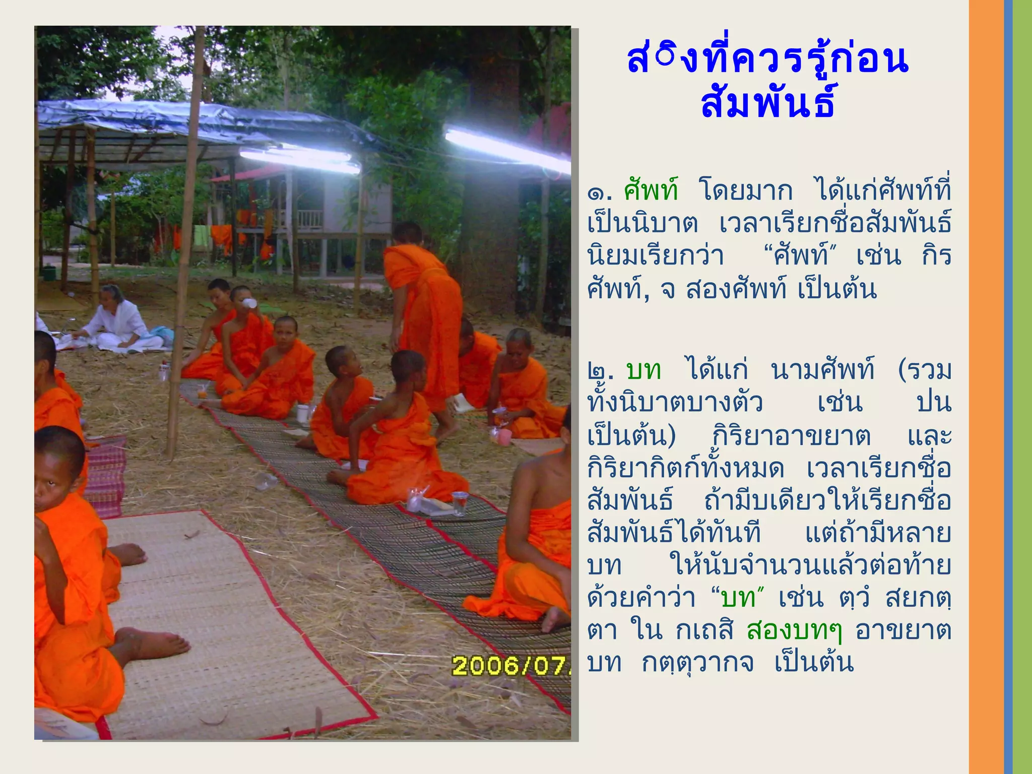 ส่ิ ิง ทีค วรรู้ก ่อ น
            ่
         สัม พัน ธ์

๑. ศัพท์ โดยมาก ได้แก่ศัพท์ที่
เป็นนิบาต เวลาเรียกชื่อสัมพันธ์
นิยมเรียกว่า “ศัพท์” เช่น กิร
ศัพท์, จ สองศัพท์ เป็นต้น

๒. บท ได้แก่ นามศัพท์ (รวม
ทั้งนิบาตบางตัว     เช่น    ปน
เป็นต้น) กิริยาอาขยาต และ
กิริยากิตก์ทั้งหมด เวลาเรียกชื่อ
สัมพันธ์ ถ้ามีบเดียวให้เรียกชื่อ
สัมพันธ์ได้ทันที แต่ถ้ามีหลาย
บท      ให้นับจำานวนแล้วต่อท้าย
ด้วยคำาว่า “บท” เช่น ตฺวำ สยกตฺ
ตา ใน กเถสิ สองบทๆ อาขยาต
บท กตฺตุวากจ เป็นต้น
 