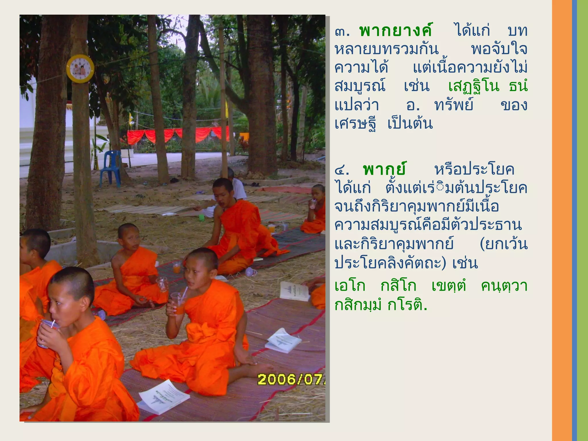 ๓. พากยางค์ ได้แก่ บท
หลายบทรวมกัน      พอจับใจ
ความได้ แต่เนื้อความยังไม่
สมบูรณ์ เช่น เสฏฺฐิโน ธนำ
แปลว่า    อ. ทรัพย์   ของ
เศรษฐี เป็นต้น

๔. พากย์        หรือประโยค
ได้แก่ ตั้งแต่เร่ิิมต้นประโยค
จนถึงกิริยาคุมพากย์มีเนื้อ
ความสมบูรณ์คือมีตัวประธาน
และกิริยาคุมพากย์      (ยกเว้น
ประโยคลิงคัตถะ) เช่น
เอโก กสิโก เขตฺตำ คนฺตฺวา
กสิกมฺมำ กโรติ.
 