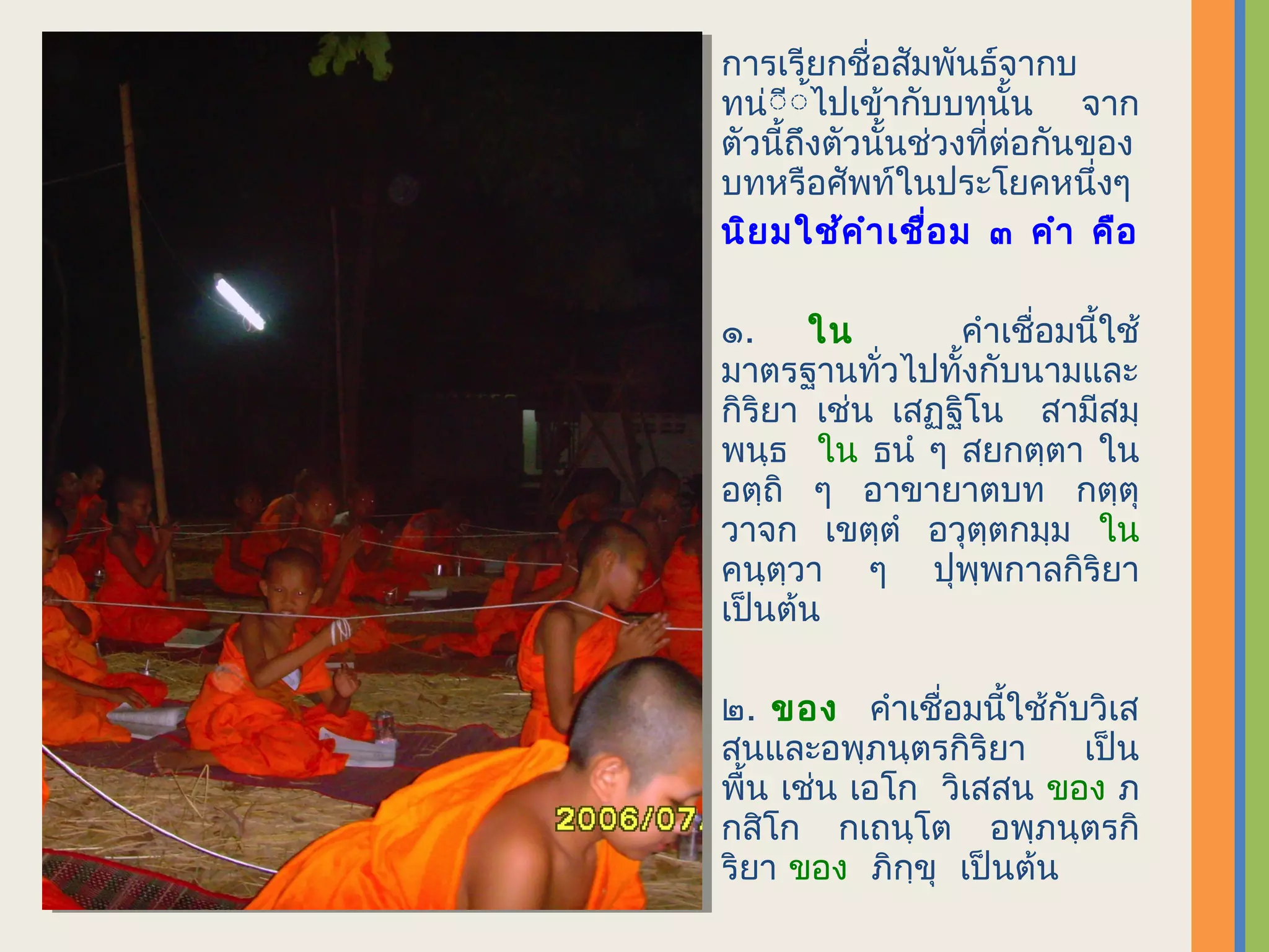 การเรียกชื่อสัมพันธ์จากบ
ทน่ิีิ้ไปเข้ากับบทนั้น จาก
ตัวนี้ถึงตัวนั้นช่วงที่ต่อกันของ
บทหรือศัพท์ในประโยคหนึ่งๆ
นิย มใช้ค ำา เชื่อ ม ๓ คำา คือ

๑. ใน            คำาเชื่อมนี้ใช้
มาตรฐานทั่วไปทั้งกับนามและ
กิริยา เช่น เสฏฺฐิโน สามีสมฺ
พนฺธ ใน ธนำ ๆ สยกตฺตา ใน
อตฺถิ ๆ อาขายาตบท กตฺตุ
วาจก เขตฺตำ อวุตฺตกมฺม ใน
คนฺตฺวา ๆ ปุพฺพกาลกิริยา
เป็นต้น

๒. ของ คำาเชื่อมนี้ใช้กับวิเส
สนและอพฺภนฺตรกิริยา      เป็น
พื้น เช่น เอโก วิเสสน ของ ภ
กสิโก กเถนฺโต อพฺภนฺตรกิ
ริยา ของ ภิกฺขุ เป็นต้น
 