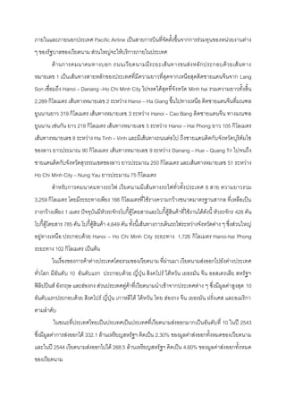 ภายในและภายนอกประเทศ Pacific Airline เป็นสายการบินที่จัดตั้งขึ้นจากการรํวมทุนของหนํวยงานตําง
ๆ ของรัฐบาลของเวียดนาม สํวนใหญํจะให๎บริการภายในประเทศ
        ด๎า นการคมนาคมทางบอก ถนนเวี ย ดนามมีร ะยะเส๎ น ทางขนสํ งหลั ก ประกอบด๎ว ยเส๎ น ทาง
หมายเลข 1 เป็นเส๎นทางสายหลักของประเทศที่มีความยาวที่สุดจากเหนือสุดติดชายแดนจีนจาก Lang
Son เชื่อมถึง Hanoi – Danang –Ho Chi Minh City ไปจรดใต๎สุดที่จังหวัด Minh hai รวมความยาวทั้งสิ้น
2,289 กิโลเมตร เส๎นทางหมายเลข 2 ระหวําง Hanoi – Ha Giang ขึ้นไปทางเหนือ ติดชายแดนจีนที่มณฑล
ยูนนานยาว 319 กิโลเมตร เส๎นทางหมายเลข 3 ระหวําง Hanoi – Cao Bang ติดชายแดนจีน ทางมณฑล
ยูนนาน เชํนกัน ยาว 218 กิโลเมตร เส๎นทางหมายเลข 5 ระหวําง Hanoi – Hai Phong ยาว 105 กิโลเมตร
เส๎นทางหมายเลข 8 ระหวําง Ha Tinh – Vinh และมีเส๎นทางถนนตํอไป ถึงชายแดนติดกับจังหวัดบุริคัมไซ
ของลาว ยาวประมาณ 90 กิโลเมตร เส๎นทางหมายเลข 9 ระหวําง Danang – Hue – Quang Tri ไปจนถึง
ชายแดนติดกับจังหวัดสุวรรณเขตของลาว ยาวประมาณ 250 กิโลเมตร และเส๎นทางหมายเลข 51 ระหวําง
Ho Chi Minh City – Nung Yau ยาวประมาณ 75 กิโลเมตร
        สาหรับ การคมนาคมทางรถไฟ เวีย ดนามมีเส๎น ทางรถไฟทั่วทั้งประเทศ 6 สาย ความยาวรวม
3,259 กิโลเมตร โดยมีระยะทางเพียง 166 กิโลเมตรที่ใช๎รางความกว๎างขนาดมาตรฐานสากล ที่เหลือเป็น
รางกว๎างเพียง 1 เมตร ปัจจุบันมีหัวรถจักรโบกี้ตู๎โดยสารและโบกี้ตู๎สินค๎าที่ใช๎งานได๎ดังนี้ หัวรถจักร 428 คัน
โบกี้ตู๎โดยสาร 785 คัน โบกี้ตู๎สินค๎า 4,649 คัน ทั้งนี้เส๎นทางการเดินรถไฟระหวํางจังหวัดตําง ๆ ซึ่งสํวนใหญํ
อยูํทางเหนือ ประกอบด๎วย Hanoi – Ho Chi Minh City ระยะทาง 1,726 กิโลเมตร Hanoi-hai Phong
ระยะทาง 102 กิโลเมตร เป็นต๎น
        ในเรื่องของการค๎าตํางประเทศโดยรวมของเวียดนาม ที่ผํานมา เวียดนามสํงออกไปยังตํางประเทศ
ทั่วโลก มีอันดั บ 10 อันดับแรก ประกอบด๎วย ญี่ปุ่ น สิงคโปร๑ ไต๎หวัน เยอรมัน จีน ออสเตรเลีย สหรัฐ ฯ
ฟิลิปปินส๑ อังกฤษ และฮํองกง สํวนประเทศคูํค๎าที่เวียดนามนาเข๎าจากประเทศตําง ๆ ซึ่งมีมูลคําสูงสุด 10
อันดับแรกประกอบด๎วย สิงคโปร๑ ญี่ปุ่น เกาหลีใต๎ ไต๎หวัน ไทย ฮํองกง จีน เยอรมัน ฝรั่งเศส และอเมริกา
ตามลาดับ
         ในขณะที่ประเทศไทยเป็นประเทศเป็นประเทศที่เวียดนามสํงออกมากเป็นอันดับที่ 10 ในปี 2543
ซึ่งมีมูลคําการสํงออกได๎ 332.1 ล๎านเหรียญสหรัฐฯ คิดเป็น 2.30% ของมูลคําสํงออกทั้งหมดของเวียดนาม
และในปี 2544 เวียดนามสํงออกไปได๎ 268.5 ล๎านเหรียญสหรัฐฯ คิดเป็น 4.60% ของมูลคําสํงออกทั้งหมด
ของเวียดนาม
 