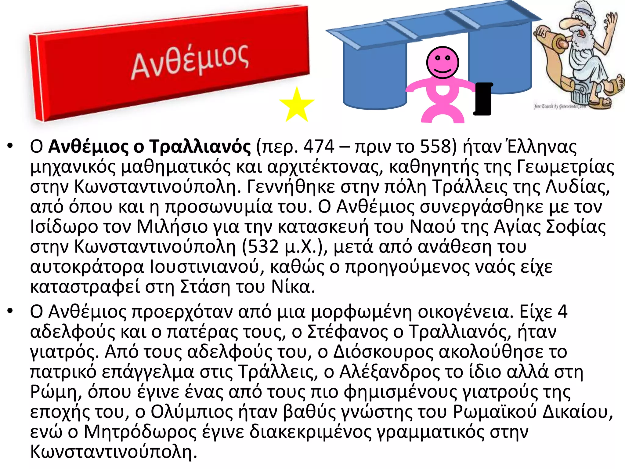 • Ο Ανκζμιοσ ο Τραλλιανόσ (περ. 474 – πριν το 558) ιταν Ζλλθνασ
  μθχανικόσ μακθματικόσ και αρχιτζκτονασ, κακθγθτισ τθσ Γεωμετρίασ
  ςτθν Κωνςταντινοφπολθ. Γεννικθκε ςτθν πόλθ Σράλλεισ τθσ Λυδίασ,
  από όπου και θ προςωνυμία του. Ο Ανκζμιοσ ςυνεργάςκθκε με τον
  Ιςίδωρο τον Μιλιςιο για τθν καταςκευι του Ναοφ τθσ Αγίασ ΢οφίασ
  ςτθν Κωνςταντινοφπολθ (532 μ.Χ.), μετά από ανάκεςθ του
  αυτοκράτορα Ιουςτινιανοφ, κακϊσ ο προθγοφμενοσ ναόσ είχε
  καταςτραφεί ςτθ ΢τάςθ του Νίκα.
• Ο Ανκζμιοσ προερχόταν από μια μορφωμζνθ οικογζνεια. Είχε 4
  αδελφοφσ και ο πατζρασ τουσ, ο ΢τζφανοσ ο Σραλλιανόσ, ιταν
  γιατρόσ. Από τουσ αδελφοφσ του, ο Διόςκουροσ ακολοφκθςε το
  πατρικό επάγγελμα ςτισ Σράλλεισ, ο Αλζξανδροσ το ίδιο αλλά ςτθ
  Ρϊμθ, όπου ζγινε ζνασ από τουσ πιο φθμιςμζνουσ γιατροφσ τθσ
  εποχισ του, ο Ολφμπιοσ ιταν βακφσ γνϊςτθσ του Ρωμαϊκοφ Δικαίου,
  ενϊ ο Μθτρόδωροσ ζγινε διακεκριμζνοσ γραμματικόσ ςτθν
  Κωνςταντινοφπολθ.
 