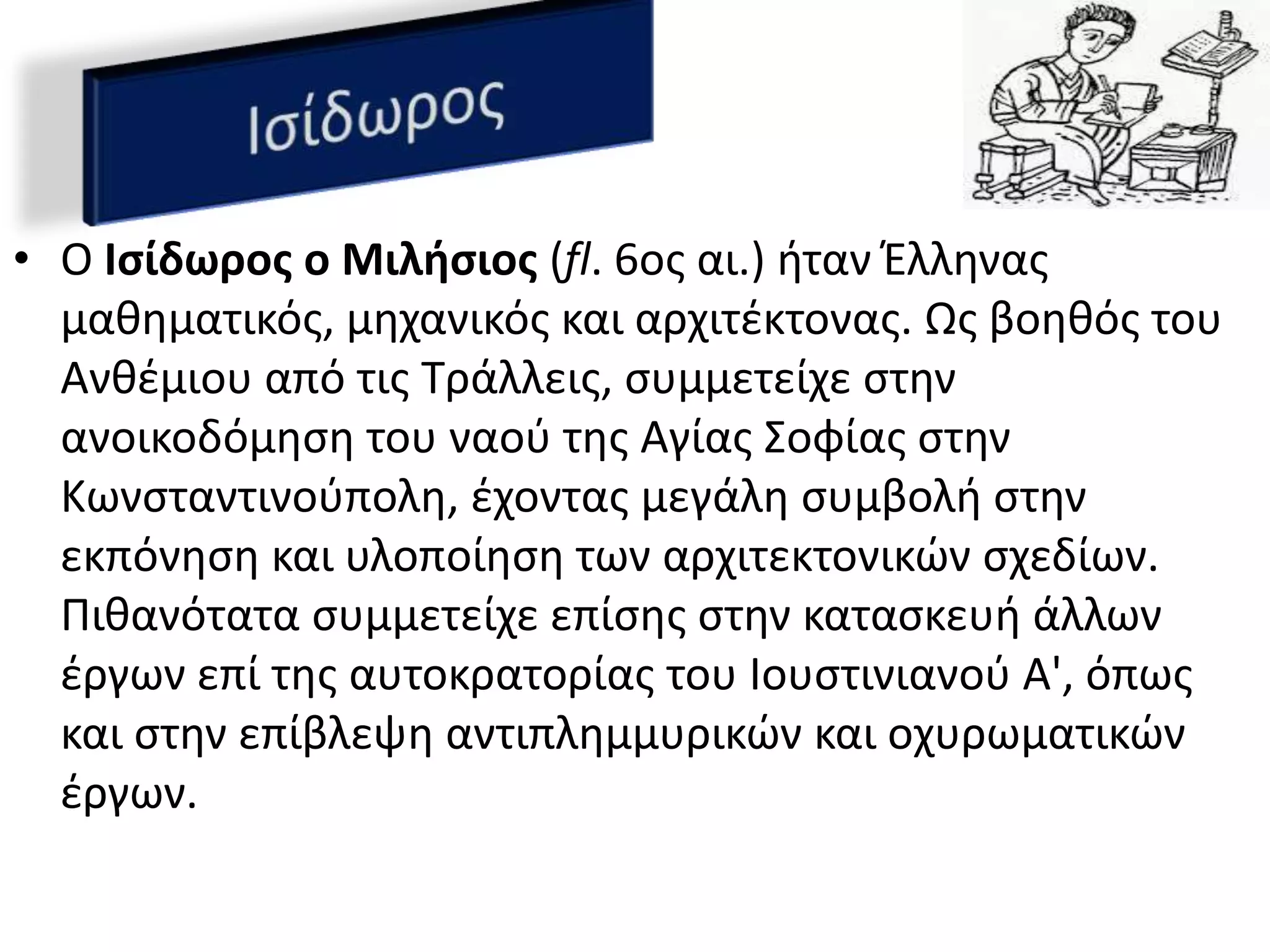 • O Ιςίδωροσ ο Μιλιςιοσ (fl. 6οσ αι.) ιταν Ζλλθνασ
  μακθματικόσ, μθχανικόσ και αρχιτζκτονασ. Ωσ βοθκόσ του
  Ανκζμιου από τισ Σράλλεισ, ςυμμετείχε ςτθν
  ανοικοδόμθςθ του ναοφ τθσ Αγίασ ΢οφίασ ςτθν
  Κωνςταντινοφπολθ, ζχοντασ μεγάλθ ςυμβολι ςτθν
  εκπόνθςθ και υλοποίθςθ των αρχιτεκτονικϊν ςχεδίων.
  Πικανότατα ςυμμετείχε επίςθσ ςτθν καταςκευι άλλων
  ζργων επί τθσ αυτοκρατορίασ του Ιουςτινιανοφ Α', όπωσ
  και ςτθν επίβλεψθ αντιπλθμμυρικϊν και οχυρωματικϊν
  ζργων.
 