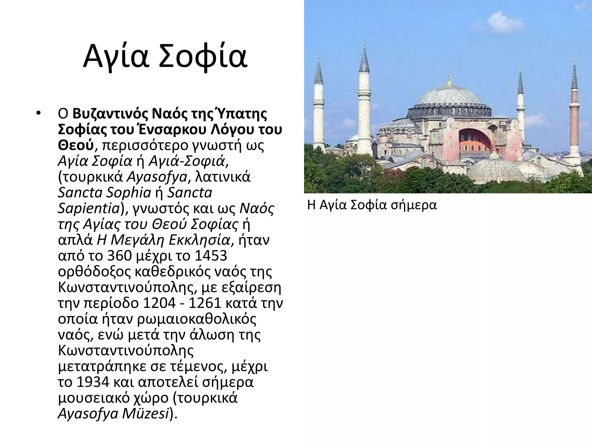 Αγία ΢οφία
• Ο Βυηαντινόσ Ναόσ τθσ Φπατθσ
  Σοφίασ του Ένςαρκου Λόγου του
  Θεοφ, περιςςότερο γνωςτι ωσ
  Αγία Σοφία ι Αγιά-Σοφιά,
  (τουρκικά Ayasofya, λατινικά
  Sancta Sophia ι Sancta
  Sapientia), γνωςτόσ και ωσ Ναός    H Αγία ΢οφία ςιμερα
  της Αγίας του Θεοφ Σοφίας ι
  απλά Η Μεγάλη Εκκλησία, ιταν
  από το 360 μζχρι το 1453
  ορκόδοξοσ κακεδρικόσ ναόσ τθσ
  Κωνςταντινοφπολθσ, με εξαίρεςθ
  τθν περίοδο 1204 - 1261 κατά τθν
  οποία ιταν ρωμαιοκακολικόσ
  ναόσ, ενϊ μετά τθν άλωςθ τθσ
  Κωνςταντινοφπολθσ
  μετατράπθκε ςε τζμενοσ, μζχρι
  το 1934 και αποτελεί ςιμερα
  μουςειακό χϊρο (τουρκικά
  Ayasofya Müzesi).
 