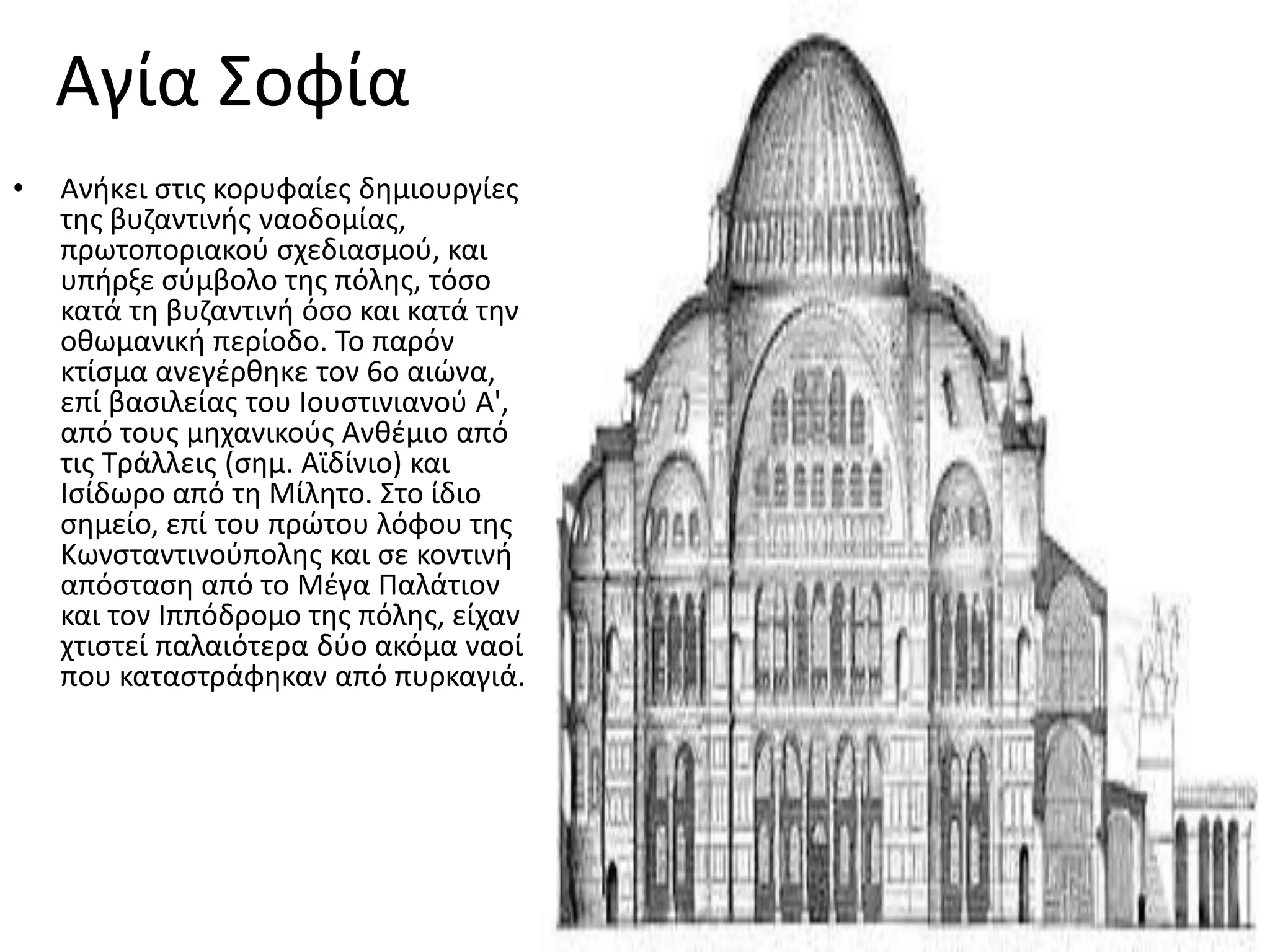 Αγία ΢οφία
•   Ανικει ςτισ κορυφαίεσ δθμιουργίεσ
    τθσ βυηαντινισ ναοδομίασ,
    πρωτοποριακοφ ςχεδιαςμοφ, και
    υπιρξε ςφμβολο τθσ πόλθσ, τόςο
    κατά τθ βυηαντινι όςο και κατά τθν
    οκωμανικι περίοδο. Σο παρόν
    κτίςμα ανεγζρκθκε τον 6ο αιϊνα,
    επί βαςιλείασ του Ιουςτινιανοφ Α',
    από τουσ μθχανικοφσ Ανκζμιο από
    τισ Σράλλεισ (ςθμ. Αϊδίνιο) και
    Ιςίδωρο από τθ Μίλθτο. ΢το ίδιο
    ςθμείο, επί του πρϊτου λόφου τθσ
    Κωνςταντινοφπολθσ και ςε κοντινι
    απόςταςθ από το Μζγα Παλάτιον
    και τον Ιππόδρομο τθσ πόλθσ, είχαν
    χτιςτεί παλαιότερα δφο ακόμα ναοί
    που καταςτράφθκαν από πυρκαγιά.
 