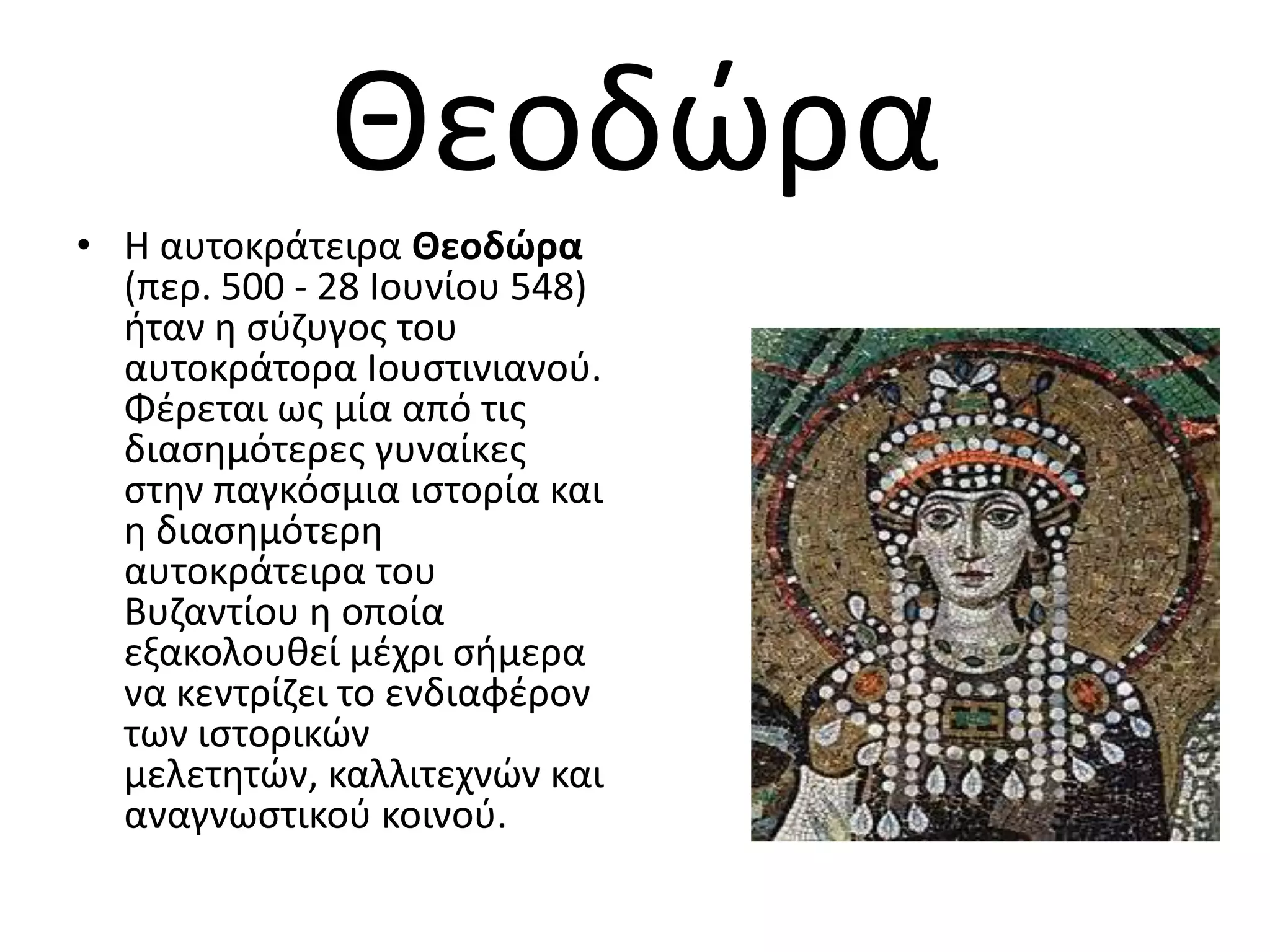 Θεοδϊρα
• Η αυτοκράτειρα Θεοδώρα
  (περ. 500 - 28 Ιουνίου 548)
  ιταν θ ςφηυγοσ του
  αυτοκράτορα Ιουςτινιανοφ.
  Φζρεται ωσ μία από τισ
  διαςθμότερεσ γυναίκεσ
  ςτθν παγκόςμια ιςτορία και
  θ διαςθμότερθ
  αυτοκράτειρα του
  Βυηαντίου θ οποία
  εξακολουκεί μζχρι ςιμερα
  να κεντρίηει το ενδιαφζρον
  των ιςτορικϊν
  μελετθτϊν, καλλιτεχνϊν και
  αναγνωςτικοφ κοινοφ.
 