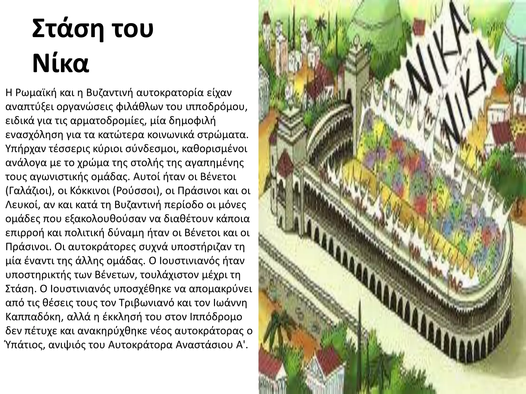 Στάςθ του
     Νίκα
Η Ρωμαϊκι και θ Βυηαντινι αυτοκρατορία είχαν
αναπτφξει οργανϊςεισ φιλάκλων του ιπποδρόμου,
ειδικά για τισ αρματοδρομίεσ, μία δθμοφιλι
εναςχόλθςθ για τα κατϊτερα κοινωνικά ςτρϊματα.
Τπιρχαν τζςςερισ κφριοι ςφνδεςμοι, κακοριςμζνοι
ανάλογα με το χρϊμα τθσ ςτολισ τθσ αγαπθμζνθσ
τουσ αγωνιςτικισ ομάδασ. Αυτοί ιταν οι Βζνετοι
(Γαλάηιοι), οι Κόκκινοι (Ροφςςοι), οι Πράςινοι και οι
Λευκοί, αν και κατά τθ Βυηαντινι περίοδο οι μόνεσ
ομάδεσ που εξακολουκοφςαν να διακζτουν κάποια
επιρροι και πολιτικι δφναμθ ιταν οι Βζνετοι και οι
Πράςινοι. Οι αυτοκράτορεσ ςυχνά υποςτιριηαν τθ
μία ζναντι τθσ άλλθσ ομάδασ. Ο Ιουςτινιανόσ ιταν
υποςτθρικτισ των Βζνετων, τουλάχιςτον μζχρι τθ
΢τάςθ. Ο Ιουςτινιανόσ υποςχζκθκε να απομακρφνει
από τισ κζςεισ τουσ τον Σριβωνιανό και τον Ιωάννθ
Καππαδόκθ, αλλά θ ζκκλθςι του ςτον Ιππόδρομο
δεν πζτυχε και ανακθρφχκθκε νζοσ αυτοκράτορασ ο
Υπάτιοσ, ανιψιόσ του Αυτοκράτορα Αναςτάςιου Α'.
 