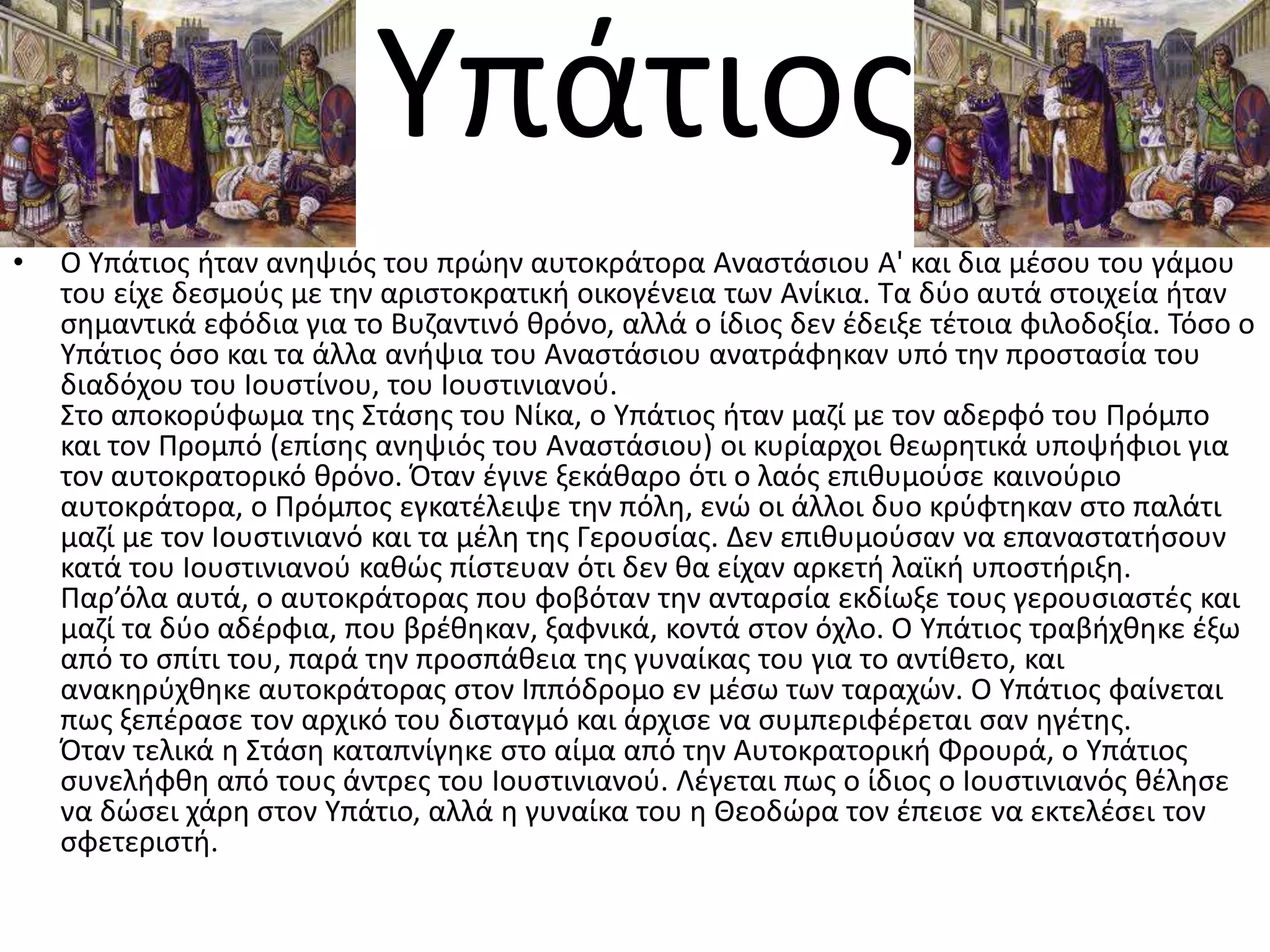 Τπάτιοσ
•   Ο Τπάτιοσ ιταν ανθψιόσ του πρϊθν αυτοκράτορα Αναςτάςιου Α' και δια μζςου του γάμου
    του είχε δεςμοφσ με τθν αριςτοκρατικι οικογζνεια των Ανίκια. Σα δφο αυτά ςτοιχεία ιταν
    ςθμαντικά εφόδια για το Βυηαντινό κρόνο, αλλά ο ίδιοσ δεν ζδειξε τζτοια φιλοδοξία. Σόςο ο
    Τπάτιοσ όςο και τα άλλα ανιψια του Αναςτάςιου ανατράφθκαν υπό τθν προςταςία του
    διαδόχου του Ιουςτίνου, του Ιουςτινιανοφ.
    ΢το αποκορφφωμα τθσ ΢τάςθσ του Νίκα, ο Τπάτιοσ ιταν μαηί με τον αδερφό του Πρόμπο
    και τον Προμπό (επίςθσ ανθψιόσ του Αναςτάςιου) οι κυρίαρχοι κεωρθτικά υποψιφιοι για
    τον αυτοκρατορικό κρόνο. Όταν ζγινε ξεκάκαρο ότι ο λαόσ επικυμοφςε καινοφριο
    αυτοκράτορα, ο Πρόμποσ εγκατζλειψε τθν πόλθ, ενϊ οι άλλοι δυο κρφφτθκαν ςτο παλάτι
    μαηί με τον Ιουςτινιανό και τα μζλθ τθσ Γερουςίασ. Δεν επικυμοφςαν να επαναςτατιςουν
    κατά του Ιουςτινιανοφ κακϊσ πίςτευαν ότι δεν κα είχαν αρκετι λαϊκι υποςτιριξθ.
    Παρ’όλα αυτά, ο αυτοκράτορασ που φοβόταν τθν ανταρςία εκδίωξε τουσ γερουςιαςτζσ και
    μαηί τα δφο αδζρφια, που βρζκθκαν, ξαφνικά, κοντά ςτον όχλο. Ο Τπάτιοσ τραβιχκθκε ζξω
    από το ςπίτι του, παρά τθν προςπάκεια τθσ γυναίκασ του για το αντίκετο, και
    ανακθρφχκθκε αυτοκράτορασ ςτον Ιππόδρομο εν μζςω των ταραχϊν. Ο Τπάτιοσ φαίνεται
    πωσ ξεπζραςε τον αρχικό του διςταγμό και άρχιςε να ςυμπεριφζρεται ςαν θγζτθσ.
    Όταν τελικά θ ΢τάςθ καταπνίγθκε ςτο αίμα από τθν Αυτοκρατορικι Φρουρά, ο Τπάτιοσ
    ςυνελιφκθ από τουσ άντρεσ του Ιουςτινιανοφ. Λζγεται πωσ ο ίδιοσ ο Ιουςτινιανόσ κζλθςε
    να δϊςει χάρθ ςτον Τπάτιο, αλλά θ γυναίκα του θ Θεοδϊρα τον ζπειςε να εκτελζςει τον
    ςφετεριςτι.
 