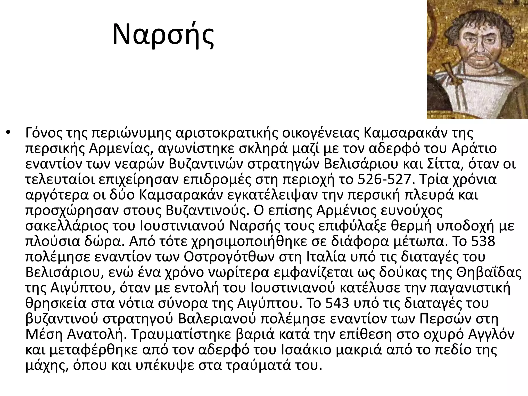 Ναρςισ

• Γόνοσ τθσ περιϊνυμθσ αριςτοκρατικισ οικογζνειασ Καμςαρακάν τθσ
  περςικισ Αρμενίασ, αγωνίςτθκε ςκλθρά μαηί με τον αδερφό του Αράτιο
  εναντίον των νεαρϊν Βυηαντινϊν ςτρατθγϊν Βελιςάριου και ΢ίττα, όταν οι
  τελευταίοι επιχείρθςαν επιδρομζσ ςτθ περιοχι το 526-527. Σρία χρόνια
  αργότερα οι δφο Καμςαρακάν εγκατζλειψαν τθν περςικι πλευρά και
  προςχϊρθςαν ςτουσ Βυηαντινοφσ. Ο επίςθσ Αρμζνιοσ ευνοφχοσ
  ςακελλάριοσ του Ιουςτινιανοφ Ναρςισ τουσ επιφφλαξε κερμι υποδοχι με
  πλοφςια δϊρα. Από τότε χρθςιμοποιικθκε ςε διάφορα μζτωπα. Σο 538
  πολζμθςε εναντίον των Οςτρογότκων ςτθ Ιταλία υπό τισ διαταγζσ του
  Βελιςάριου, ενϊ ζνα χρόνο νωρίτερα εμφανίηεται ωσ δοφκασ τθσ Θθβαΐδασ
  τθσ Αιγφπτου, όταν με εντολι του Ιουςτινιανοφ κατζλυςε τθν παγανιςτικι
  κρθςκεία ςτα νότια ςφνορα τθσ Αιγφπτου. Σο 543 υπό τισ διαταγζσ του
  βυηαντινοφ ςτρατθγοφ Βαλεριανοφ πολζμθςε εναντίον των Περςϊν ςτθ
  Μζςθ Ανατολι. Σραυματίςτθκε βαριά κατά τθν επίκεςθ ςτο οχυρό Αγγλόν
  και μεταφζρκθκε από τον αδερφό του Ιςαάκιο μακριά από το πεδίο τθσ
  μάχθσ, όπου και υπζκυψε ςτα τραφματά του.
 