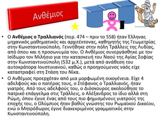 • Ο Ανκζμιοσ ο Τραλλιανόσ (περ. 474 – πριν το 558) ιταν Ζλλθνασ
  μθχανικόσ μακθματικόσ και αρχιτζκτονασ, κακθγθτισ τθσ Γεωμετρίασ
  ςτθν Κωνςταντινοφπολθ. Γεννικθκε ςτθν πόλθ Σράλλεισ τθσ Λυδίασ,
  από όπου και θ προςωνυμία του. Ο Ανκζμιοσ ςυνεργάςκθκε με τον
  Ιςίδωρο τον Μιλιςιο για τθν καταςκευι του Ναοφ τθσ Αγίασ ΢οφίασ
  ςτθν Κωνςταντινοφπολθ (532 μ.Χ.), μετά από ανάκεςθ του
  αυτοκράτορα Ιουςτινιανοφ, κακϊσ ο προθγοφμενοσ ναόσ είχε
  καταςτραφεί ςτθ ΢τάςθ του Νίκα.
• Ο Ανκζμιοσ προερχόταν από μια μορφωμζνθ οικογζνεια. Είχε 4
  αδελφοφσ και ο πατζρασ τουσ, ο ΢τζφανοσ ο Σραλλιανόσ, ιταν
  γιατρόσ. Από τουσ αδελφοφσ του, ο Διόςκουροσ ακολοφκθςε το
  πατρικό επάγγελμα ςτισ Σράλλεισ, ο Αλζξανδροσ το ίδιο αλλά ςτθ
  Ρϊμθ, όπου ζγινε ζνασ από τουσ πιο φθμιςμζνουσ γιατροφσ τθσ
  εποχισ του, ο Ολφμπιοσ ιταν βακφσ γνϊςτθσ του Ρωμαϊκοφ Δικαίου,
  ενϊ ο Μθτρόδωροσ ζγινε διακεκριμζνοσ γραμματικόσ ςτθν
  Κωνςταντινοφπολθ.
 