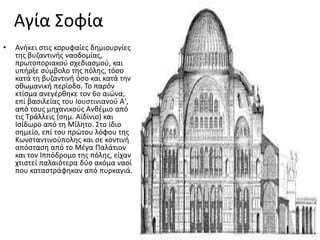 Αγία ΢οφία
•   Ανικει ςτισ κορυφαίεσ δθμιουργίεσ
    τθσ βυηαντινισ ναοδομίασ,
    πρωτοποριακοφ ςχεδιαςμοφ, και
    υπιρξε ςφμβολο τθσ πόλθσ, τόςο
    κατά τθ βυηαντινι όςο και κατά τθν
    οκωμανικι περίοδο. Σο παρόν
    κτίςμα ανεγζρκθκε τον 6ο αιϊνα,
    επί βαςιλείασ του Ιουςτινιανοφ Α',
    από τουσ μθχανικοφσ Ανκζμιο από
    τισ Σράλλεισ (ςθμ. Αϊδίνιο) και
    Ιςίδωρο από τθ Μίλθτο. ΢το ίδιο
    ςθμείο, επί του πρϊτου λόφου τθσ
    Κωνςταντινοφπολθσ και ςε κοντινι
    απόςταςθ από το Μζγα Παλάτιον
    και τον Ιππόδρομο τθσ πόλθσ, είχαν
    χτιςτεί παλαιότερα δφο ακόμα ναοί
    που καταςτράφθκαν από πυρκαγιά.
 