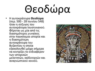 Θεοδϊρα
• Η αυτοκράτειρα Θεοδώρα
  (περ. 500 - 28 Ιουνίου 548)
  ιταν θ ςφηυγοσ του
  αυτοκράτορα Ιουςτινιανοφ.
  Φζρεται ωσ μία από τισ
  διαςθμότερεσ γυναίκεσ
  ςτθν παγκόςμια ιςτορία και
  θ διαςθμότερθ
  αυτοκράτειρα του
  Βυηαντίου θ οποία
  εξακολουκεί μζχρι ςιμερα
  να κεντρίηει το ενδιαφζρον
  των ιςτορικϊν
  μελετθτϊν, καλλιτεχνϊν και
  αναγνωςτικοφ κοινοφ.
 
