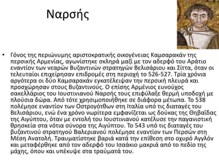 Ναρςισ

• Γόνοσ τθσ περιϊνυμθσ αριςτοκρατικισ οικογζνειασ Καμςαρακάν τθσ
  περςικισ Αρμενίασ, αγωνίςτθκε ςκλθρά μαηί με τον αδερφό του Αράτιο
  εναντίον των νεαρϊν Βυηαντινϊν ςτρατθγϊν Βελιςάριου και ΢ίττα, όταν οι
  τελευταίοι επιχείρθςαν επιδρομζσ ςτθ περιοχι το 526-527. Σρία χρόνια
  αργότερα οι δφο Καμςαρακάν εγκατζλειψαν τθν περςικι πλευρά και
  προςχϊρθςαν ςτουσ Βυηαντινοφσ. Ο επίςθσ Αρμζνιοσ ευνοφχοσ
  ςακελλάριοσ του Ιουςτινιανοφ Ναρςισ τουσ επιφφλαξε κερμι υποδοχι με
  πλοφςια δϊρα. Από τότε χρθςιμοποιικθκε ςε διάφορα μζτωπα. Σο 538
  πολζμθςε εναντίον των Οςτρογότκων ςτθ Ιταλία υπό τισ διαταγζσ του
  Βελιςάριου, ενϊ ζνα χρόνο νωρίτερα εμφανίηεται ωσ δοφκασ τθσ Θθβαΐδασ
  τθσ Αιγφπτου, όταν με εντολι του Ιουςτινιανοφ κατζλυςε τθν παγανιςτικι
  κρθςκεία ςτα νότια ςφνορα τθσ Αιγφπτου. Σο 543 υπό τισ διαταγζσ του
  βυηαντινοφ ςτρατθγοφ Βαλεριανοφ πολζμθςε εναντίον των Περςϊν ςτθ
  Μζςθ Ανατολι. Σραυματίςτθκε βαριά κατά τθν επίκεςθ ςτο οχυρό Αγγλόν
  και μεταφζρκθκε από τον αδερφό του Ιςαάκιο μακριά από το πεδίο τθσ
  μάχθσ, όπου και υπζκυψε ςτα τραφματά του.
 