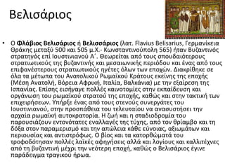 Βελιςάριοσ
• Ο Φλάβιοσ Βελιςάριοσ ι Βελιςςάριοσ (λατ. Flavius Belisarius, Γερμανίκεια
  Θράκθσ μεταξφ 500 και 505 μ.Χ.- Κωνςταντινοφπολθ 565) ιταν Βυηαντινόσ
  ςτρατθγόσ επί Ιουςτινιανοφ Αϋ. Θεωρείται από τουσ ςπουδαιότερουσ
  ςτρατιωτικοφσ τθσ βυηαντινισ και μεςαιωνικισ περιόδου και ζνασ από τουσ
  επιφανζςτερουσ ςτρατιωτικοφσ θγζτεσ όλων των εποχϊν. Διακρίκθκε ςε
  όλα τα μζτωπα του Ανατολικοφ Ρωμαϊκοφ Κράτουσ εκείνθσ τθσ εποχισ
  (Μζςθ Ανατολι, Βόρεια Αφρικι, Ιταλία, Βαλκάνια) με τθν εξαίρεςθ τθσ
  Ιςπανίασ. Επίςθσ ειςιγαγε πολλζσ καινοτομίεσ ςτθν εκπαίδευςθ και
  οργάνωςθ του ρωμαϊκοφ ςτρατοφ τθσ εποχισ, κακϊσ και ςτθν τακτικι των
  επιχειριςεων. Τπιρξε ζνασ από τουσ ςτενοφσ ςυνεργάτεσ του
  Ιουςτινιανοφ, ςτθν προςπάκεια του τελευταίου να αναςυςτιςει τθν
  αρχαία ρωμαϊκι αυτοκρατορία. Η ηωι και θ ςταδιοδρομία του
  παρουςιάηουν εντονότατεσ εναλλαγζσ τθσ τφχθσ, από τον κρίαμβο και τθ
  δόξα ςτον παραμεριςμό και τθν απϊλεια κάκε εφνοιασ, αξιωμάτων και
  περιουςίασ και αντιςτρόφωσ. Ο βίοσ και τα κατορκϊματά του
  τροφοδότθςαν πολλζσ λαϊκζσ αφθγιςεισ αλλά και λογίουσ και καλλιτζχνεσ
  από τθ βυηαντινι μζχρι τθν νεότερθ εποχι, κακϊσ ο Βελιςάριοσ ζγινε
  παράδειγμα τραγικοφ ιρωα.
 