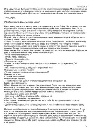 www.koob.ru
Я не могу больше быть для тебя последней в списке твоих интересов. Мне нужно больше
твоего внимания, и сейчас ясно, что ты не изменишься. Меня не будет некоторое время.
Нужно кое-что обдумать. Прости, что я так поступаю. Я знаю, что ты очень занят.

Твоя, Джули.

P.S. Я оставила Шарон у твоей мамы.'

Когда я могу двигаться, я кладу записку в карман и иду искать Дэйви. Я говорю ему, что мне
надо съездить за Шарон и пока он должен побыть дома. Если позвонит его мама, то он
должен спросить, откуда она звонит и спросить номер телефона, по которому я смогу ей
перезвонить. Он интересуется, не случилось ли чего. Я говорю, чтобы он не беспокоился и
обещаю все объяснить, когда я вернусь.
Я пулей лечу за Шарон. Когда я открываю дверь, мама начинает говорить о Джулии, что я
даже не успеваю сказать ей привет.
- Алекс, ты знаешь, твоя жена очень странная особа, - говорит она, - я готовила вчера обед,
когда зазвонил звонок. Когда я открыла дверь Шарон стояла уже на пороге со своей
маленькой сумкой. А твоя жена сидела в машине пристегнутая ремнем, и даже не вышла из
машины. Когда я подошла поговорить с ней, она развернулась и уехала.
Я уже захожу. Шарон машет мне рукой из гостиной, где она смотрит телевизор. Я беру ее на
руки, и она целует меня в щеку. Мама все еще говорит.
- Что с ней такого случилось?
- Я тебе потом расскажу.
- Я просто не понимаю что...
- Я же говорю потом.
Затем я смотрю. Ее лицо застыло. А глаза кажутся немного отсутствующими. Она
потрясена.
- Ну... тебе понравилось у бабушки? - спрашиваю я ее.
Она кивает, но ничего не говорит.
- Что ты скажешь, если мы сейчас поедем домой?
Она смотрит в пол.
- Ты не хочешь домой?
Она пожимает плечами.
- Тебе было хорошо здесь? - моя улыбающаяся мама спрашивает ее.
Шарон начинает плакать.
Я беру Шарон и ее сумку в машину. Мы едем домой. После того, как я проезжаю пару
кварталов, я смотрю на нее. Она сидит, как маленькая статуя, уставившись красными
глазами в одну точку перед собой. На следующем светофоре, я беру ее на колени.
Она сидит очень тихо, а потом поворачивается ко мне и спрашивает.
- А мама до сих пор на меня злится?
- Злится на тебя? Он не злится на тебя, - говорю я ей.
- Злится. Она со мной не разговаривает.
- Нет, Шарон, твоя мама расстроилась не из-за тебя. Ты не сделала ничего плохого.
- Тогда почему?
- Давай ты подождешь, пока мы доедем домой. Я там все объясню и тебе и твоему брату.

Я думаю, что объяснение ситуации обоим сразу будет легче для меня, чем для них. Я уже
стал достаточно опытным в создании внешней иллюзии контроля среди полного хаоса. Я
говорю им, что Джулия уехала на некоторое время, может быть на день или два. Она
вернется. Она просто должна уладить кое-какие дела, которые расстраивают и смущают ее.
Я даю им все стандартные заверения, что их мама любит их и я их тоже люблю и все скоро
наладится. Все время они оба сидят, как маленькие изваяния. Может, они отражают то, что
я им говорю.

                                                                                         74
 