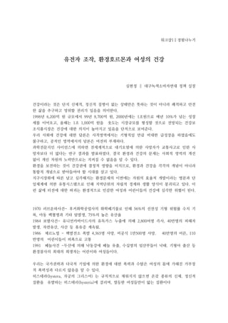 워크샵1∥경험나누기




             유전자 조작, 환경호르몬과 여성의 건강



                                    심현정 ∥ 대구녹색소비자연대 정책 실장



건강이라는 것은 단지 신체적, 정신적 질병이 없는 상태만은 뜻하는 것이 아니라 쾌적하고 안전
한 삶을 추구하고 영위할 권리가 있음을 의미한다.
1998년 6,200억 원 규모에서 99년 8,700억 원, 2000년에는 1조원으로 매년 10%가 넘는 성장
세를 이어오고, 올해는 1조 1,000억 원을    웃도는 시장규모를 형성할 것으로 전망되는 건강보
조식품시장은 건강에 대한 의식이 높아지고 있음을 단적으로 보여준다.
우리 사회에 건강에 대한 담론은 사적영역에서는 기형적일 만큼 비대한 급성장을 하였음에도
불구하고, 공적인 영역에서의 담론은 여전히 부재하다.
과학전문지인 사이언스에 의하면 전세계적으로 대기오염에 의한 사망자가 교통사고로 인한 사
망자보다 더 많다는 연구 결과를 발표하였다. 결국 환경과 건강의 문제는 사회적 영역의 개선
없이 개인 차원의 노력만으로는 지켜질 수 없음을 알 수 있다.
환경을 보전하는 것이 건강권에 결정적 영향을 미치므로, 환경과 건강을 각각의 개념이 아니라
통합적 개념으로 받아들여야 할 시대를 살고 있다.
지구시장화에 따른 날고 심각해지는 환경문제의 이면에는 자원의 효율적 개발이라는 명분과 단
일체계에 의한 유통시스템으로 인해 지역단위의 자립적 경제와 생활 양식이 붕괴되고 있다. 이
런 삶에 터전에 대한 파괴는 환경적으로 민감한 여성과 어린이들의 건강에 심각한 위협이 된다.



1970 러브운하사건- 후커화학공업사의 화학폐기물로 인해 56%의 선천성 기형 위험률 수치 기
록, 아동 백혈병과 기타 암발생, 75%의 높은 유산율
1984 보팔사건- 유니언카바이드사의 유독가스 누출에 의해 2,800여명 즉사, 40만명의 피해자
발생. 자연유산, 사산 등 휴유증 계속됨.
1986   체르노빌 - 핵발전소 폭발 4,365명 사망. 비공식 1만500명 사망.   40만명의 어른, 110
만명의    어린이들이 피폭으로 고통
1991   페놀사건 -두산에 의해 낙동강에 페놀 유출, 수십명의 임산부들이 낙태. 기형아 출산 등
환경참사의 최대의 희생자는 어린이와 여성들이다.


우리는 국가권력과 다국적 기업에 의한 환경에 대한 폭력과 수탈은 여성의 몸에 가해진 가부장
적 폭력성과 다르지 않음을 알 수 있다.
히스테라(hystera, 자궁의 그리스어) 는 규칙적으로 채워지지 않으면 온갖 종류의 신체. 정신적
질환을    유발하는 히스테리(hysteria)에 걸리며, 열등한 여성들만이 앓는 질환이다
 