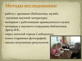 работа с архивами (библиотека, музей);
 изучение научной литературы;
интервью с работниками краеведческого музея;
интервью у научного сотрудника библиотеки
 Дрозд В.В.;
опрос жителей города Слободского;
поиск старинных фотографий;
анализ полученных результатов.
 