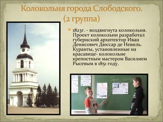  1823г. - воздвигнута колокольня.
  Проект колокольни разработал
  губернский архитектор Иван
  Денисович Дюссар де Невиль.
  Куранты, установленные на
  красавице- колокольне
  крепостным мастером Василием
  Рысевым в 1851 году.
 