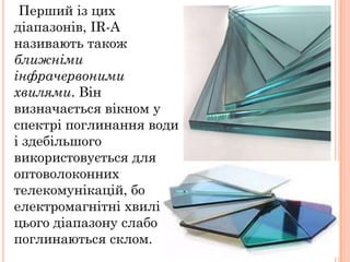 Перший із цих
діапазонів, IR-A
називають також
ближніми
інфрачервоними
хвилями. Він
визначається вікном у
спектрі поглинання води
і здебільшого
використовується для
оптоволоконних
телекомунікацій, бо
електромагнітні хвилі
цього діапазону слабо
поглинаються склом.
 