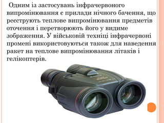 Одним із застосувань інфрачервоного
випромінювання є прилади нічного бачення, що
реєструють теплове випромінювання предметів
оточення і перетворюють його у видиме
зображення. У військовій техніці інфрачервоні
промені використовуються також для наведення
ракет на теплове випромінювання літаків і
гелікоптерів.
 