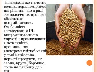 Недоліком же є істотно
велика нерівномірність
нагрівання, що в ряді
технологічних процесів
абсолютно
неприйнятливо.
Особливістю
застосування ІЧ-
випромінювання в
харчовій промисловості
є можливість
проникнення
електромагнітної хвилі
у такі капілярно-
пористі продукти, як
зерно, крупа, борошно
тощо на глибину до 7
 