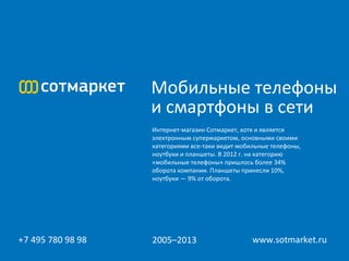 Мобильные телефоны
                   и смартфоны в сети
                   Интернет-магазин Сотмаркет, хотя и является
                   электронным супермаркетом, основными своими
                   категориями все-таки видит мобильные телефоны,
                   ноутбуки и планшеты. В 2012 г. на категорию
                   «мобильные телефоны» пришлось более 34%
                   оборота компании. Планшеты принесли 10%,
                   ноутбуки — 9% от оборота.




  
+7 495 780 98 98   2005–2013                      www.sotmarket.ru
 