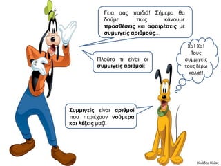 Γεηα ζας παηδηά! Σήκερα ζα
            δούκε       πφς     θάλοσκε
            πποζθέζειρ θαη αθαιπέζειρ κε
            ζςμμιγείρ απιθμούρ…

                                        Χα! Χα!
                                          Τουσ
         Πιούηο ηη είλαη οη            ςυμμιγείσ
         ζςμμιγείρ απιθμοί;            τουσ ξζρω
                                         καλά!!




Σςμμιγείρ είλαη απιθμοί
ποσ περηέτοσλ νούμεπα
και λέξειρ καδί.




                                           Ηλιάδησ Ηλίασ
 