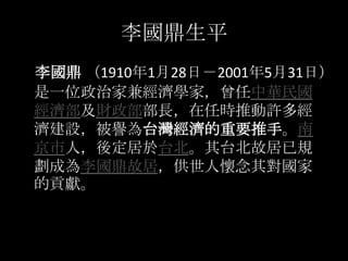 李國鼎生平
李國鼎 （1910年1月28日－2001年5月31日）
是一位政治家兼經濟學家，曾任中華民國
經濟部及財政部部長，在任時推動許多經
濟建設，被譽為台灣經濟的重要推手。南
京市人，後定居於台北。其台北故居已規
劃成為李國鼎故居，供世人...