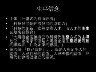 生平信念
• 主張「計畫式的自由經濟」
• 「科技發展是經濟發展的原動力」
• 「科技的創新，當然要靠人才，而人才的產生
  必須來自教育」
• 「大規模企業組織已取得現代生產方式的主導
  地位，企業家不僅是大規模企業生產經營活動
  的組織...