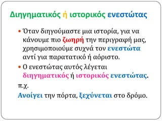 Διηγηματικόσ ή ιςτορικόσ ενεςτώτασ
  Όταν διηγούμαςτε μια ιςτορία, για να
   κάνουμε πιο ζωηρό την περιγραφή μασ,
   χρηςιμοποιούμε ςυχνά τον ενεςτώτα
   αντί για παρατατικό ή αόριςτο.
  Ο ενεςτώτασ αυτόσ λέγεται
   διηγηματικόσ ή ιςτορικόσ ενεςτώτασ.
 π.χ.
 Ανούγει την πόρτα, ξεχύνεται ςτο δρόμο.
 