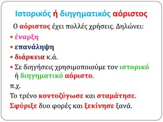 Ιςτορικόσ ή διηγηματικόσ αόριςτοσ
 Ο αόριςτοσ έχει πολλέσ χρήςεισ. Δηλώνει:
 ϋναρξη
 επανϊληψη
 διϊρκεια κ.ά.
 Σε διηγήςεισ χρηςιμοποιούμε τον ιςτορικό
  ή διηγηματικό αόριςτο.
π.χ.
Το τρένο κοντοζύγωςε και ςταμϊτηςε.
Σφύριξε δυο φορέσ και ξεκύνηςε ξανά.
 