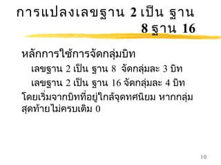 การแปลงเลขฐาน 2 เป็น ฐาน
                8 ฐาน 16
หลักการใช้การจัดกลุ่มบิท
   เลขฐาน 2 เป็น ฐาน 8 จัดกลุ่มละ 3 บิท
   เลขฐาน 2 เป็น ฐาน 16 จัดกลุ่มละ 4 บิท
โดยเริ่มจากบิทที่อยู่ใกล้จุดทศนิยม หากกลุ่ม
สุดท้ายไม่ครบเติม 0



                                              10
 
