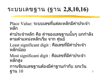 ระบบเลขฐาน (ฐาน 2,8,10,16)

Place Value: ระบบเลขที่แต่ละหลักมีคาประจำา่
หลัก
ค่าประจำาหลัก คือ ค่าของเลขฐานนั้นๆ ยกกำาลัง
ตามตำาแหน่งหลักเริ่ม จาก ศูนย์
Least significant digit : คือเลขที่มีคาประจำา
                                        ่
หลักน้อย
Most significant digit : คือเลขที่มีคาประจำา
                                      ่
หลักสูง
การเขียนเลขฐานต้องมีคาฐานกำากับ ยกเว้น
                          ่
ฐาน 10                                        2
 