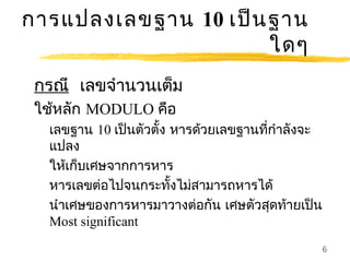 การแปลงเลขฐาน 10 เป็น ฐาน
                      ใดๆ
 กรณี เลขจำานวนเต็ม
 ใช้หลัก MODULO คือ
  เลขฐาน 10 เป็นตัวตั้ง หารด้วยเลขฐานทีกำาลังจะ
                                       ่
  แปลง
  ให้เก็บเศษจากการหาร
  หารเลขต่อไปจนกระทังไม่สามารถหารได้
                        ้
  นำาเศษของการหารมาวางต่อกัน เศษตัวสุดท้ายเป็น
  Most significant
                                                  6
 