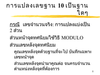 การแปลงเลขฐาน 10 เป็น ฐาน
                      ใดๆ
 กรณี เลขจำานวนจริง: การแปลงแบ่งเป็น
 2 ส่วน
 ส่วนหน้าจุดทศนิยมใช้วิธี MODULO
 ส่วนเลขหลังจุดทศนิยม
  คูณเลขหลังจุดด้วยฐานที่จะไป บันทึกเฉพาะ
  เลขหน้าจุด
  ส่วนเลขหลังจุดนำามาคูณต่อ จนครบจำานวน
  ตำาแหน่งหลังจุดที่ต้องการ               8
 