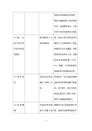 資給付率與薪資計算基準，


                     勢必大幅降低勞工的所得替


                     代率。造成繳多領少，不利


                     於勞工的老年經濟安全保障。

3-4 無 一 定   確 認 職 業 工 人 無一定雇主與自營作業者等


雇主與自營       採定額加保。   職業工人之投保薪資，應比


作業者的投                照國民年金方式繳費，投保


保薪資                  薪資固定為基本工資，並隨


                     消 費 者 物 價 指 數 （ CPI+-

                     5% ）調整，平均投保薪資


                     採退休當月投保薪資計算。

3-5 基 金 孳   勞 退 基 金 收 益 勞委會在「勞工退休金條例

息           應以「複利」計 退休基金管理與盈虧分配辦


            算。       法」第 9 條中，卻自行將其


                     收益定義為以「單利」計算。


                     對勞工的權益影響甚大。

3-6 監 理 機   勞 退 監 理 會 應 應維持目前「勞退監理會」型


制           提 升 其 獨 立 地 態，並提升位階與勞動部平




                 9
 