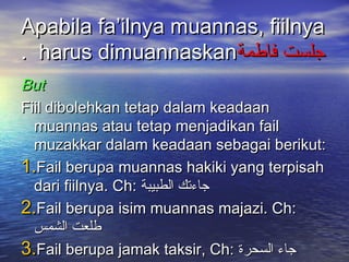 Apabila fa’ilnya muannas, fiilnya
. harus dimuannaskan‫جلست فاطمة‬
But
Fiil dibolehkan tetap dalam keadaan
  muannas atau tetap menjadikan fail
  muzakkar dalam keadaan sebagai berikut:
1.Fail berupa muannas hakiki yang terpisah
  dari fiilnya. Ch: ‫جاءتك الطبيبة‬
2.Fail berupa isim muannas majazi. Ch:
  ‫طلعت الشمس‬
3.Fail berupa jamak taksir, Ch: ‫جاء السحرة‬
 