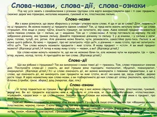 Слова-назви, слова-дії, слова-ознаки
       Під час усіх занять з ознайомлення з різними групами слів варто використовувати одні і ті самі предмети,
скажімо: дерев'яна пірамідка, металева машинка, гумовий м'яч, пластмасова лялька.

                                            Слова-назви
       Ми з вами дізналися, що звуки збирались у склади і утворю­вали слова. А що ж це за слова? Діти, подивіться
на ці предмети. Як можна назвати ці предмети одним словом? Так, ці пред­мети мають загальну назву — це слово
«іграшки». Але якщо я скажу: «Діти, візьміть іграшку», ви запитаєте, яку саме. Адже кожний предмет називається
своїм певним словом. Це — лялька, це — машинка. Тож це — слова-назви. А тепер погляньте на картину. На ній
зображено дівчинку, яка тримає ляльку. Давайте порівняємо дівчинку та ляльку. І у ді­вчинки, і у ляльки є ноги,
руки, голова, тулуб, очі, ротик. Але дівчинка може бачити, чути, розмовляти, самостійно руха­тись. Лялька ж не
може цього робити, бо вона — предмет, про неї запитують: «Що це?», а дівчинка — жива істота, про неї запитують:
«Хто це?». Тож слова можуть називати предмети і живі істоти. Я назву предмет — «стіл». А ви який предмет
назвете? (Відповіді дітей.) А тепер я назву живу істоту — «вовк», а ви? (Відповіді дітей.)
        Ще слова-назви можуть називати те, що ми не можемо бачи­ти, але можемо чути чи відчувати. Це — грім,
вітер, музика, холод, тепло. А пригадайте ви такі слова. (Відповіді дітей.)  

                                              Слова-дії
        Що ми робимо з іграшками? Так ми виконуємо з ними певні дії — граємось. Тож, слово «граємось» означає
дію. Послухайте слова-дії і скажіть, до якої іграшки вони підходять: «колисати», «буцати», «нанизувати»,
«кермувати». (Відповіді дітей.) Усі ці слова означають дії, які можна виконувати з певними предметами, а ще є
слова, що означають дії, які виконують самі предмети чи живі істоти, як-от: ма­шина іде, заєць стрибає, дерево
росте тощо. Я зараз називатиму вам слова-назви, а ви підбиратимете до них слова-дії: олівці (малюють, креслять),
білочка (стрибає, гризе, збирає), дощ (накрапає, йде, ллє).
                                               Слова-ознаки
       А тепер подивіться на іграшки і відгадайте, про яку з них можна сказати: металева, пластмасова, гумовий,
дерев'яна. Ви всі предмети відгадали, але я не казала ні слів-назв, ні слів-дій. «Металева», «пластмасова»,
«гумовий», «дерев'яна» — це слова-ознаки. Завдяки таким словам ми можемо уявити собі яким є предмет, про
який йдеться.
    Скажімо, Микиті подарували машинку. Але він не приніс її у садок, а лише описав друзям так: «Машинка велика,
пластмасова, червона, гонча». І вони зрозуміли про яку машину йдеться.
                            Завдяки словам-ознакам ми можемо складати загадки. Відга­дайте, про кого це: «Руда,
хитра, хижа», «Боязкий, довговухий, сіренький»? (Відповіді дітей). А тепер самі спробуйте скласти загадки.
 