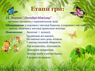 Етапи гри:
VІ. Вправа “ Нагодуй бджілку”
 метання предмета у горизонтальну ціль.
Обладнання: 2 корзини у вигляді бджоли, 2 корзини у вигляді
  квітки, мішечки у вигляді крапельок нектару.
Пояснення:     Золотаві і пухнаті,
               Трудівниці всі завзяті,
               По квітках весь день літають
               І нектар смачний збирають.
               Так втомились, зголодніли,
               Допомоги попросили.
               Нектар треба з квітки брати,
               І до рота їм кидати.
 