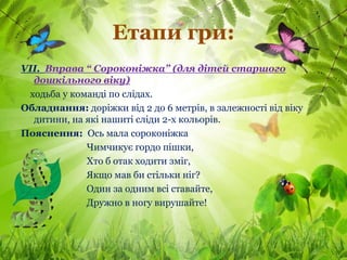 Етапи гри:
VІІ. Вправа “ Сороконіжка” (для дітей старшого
  дошкільного віку)
 ходьба у команді по слідах.
Обладнання: доріжки від 2 до 6 метрів, в залежності від віку
  дитини, на які нашиті сліди 2-х кольорів.
Пояснення: Ось мала сороконіжка
             Чимчикує гордо пішки,
             Хто б отак ходити зміг,
             Якщо мав би стільки ніг?
             Один за одним всі ставайте,
             Дружно в ногу вирушайте!
 