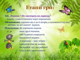 Етапи гри:
VІІ. Вправа “ Не наступи на мураху”
 ходьба з переступанням через перешкоди.
Обладнання: доріжки від 2 до 6 метрів, в залежності від віку
  дитини, на які нашиті мурахи.
Пояснення: Де доріжкою ходили
             наші друзі малюки,
             свій будинок спорудили
             працьовиті мурахи.
             А мурашок – знає кожен –
             кривдити ніяк не можна.
             Як пройти тут, що робити?
             Слід їх всіх переступити!
 