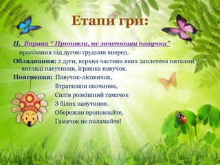 Етапи гри:
ІІ. Вправа “ Проповзи, не зачепивши павучка”
  пролізання під дугою грудьми вперед.
Обладнання: 2 дуги, верхня частина яких заплетена нитками у
   вигляді павутиння, іграшка павучок.
Пояснення: Павучок-лісовичок,
              Втративши спочинок,
              Сплів розкішний гамачок
              З білих павутинок.
              Обережно проповзайте,
              Гамачок не поламайте!
 