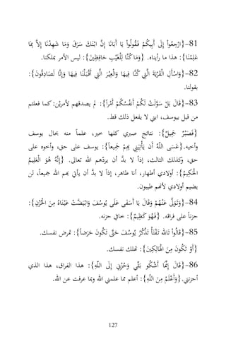 ‫ِْ َ ُ ْ ُ‬
‫18-}ارﺟﻌُﻮاْ إِﱃ أَﺑِﻴﻜﻢ ﻓَـﻘﻮﻟُﻮاْ ﻳَﺎ أَﺑَﺎﻧَﺎ إِن اﺑْـﻨَﻚ ﺳﺮق وﻣﺎ ﺷﻬﺪﻧَﺎ إِﻻ‪ِ ‬ﲟَﺎ‬
             ‫‪ْ ِ َ ََ َ ََ َ ‬‬
        ‫ﻋﻠِﻤﻨَﺎ{: ﻫﺬا ﻣﺎ رأﻳﻨﺎﻩ. }وﻣﺎ ﻛﻨ‪‬ﺎ ﻟِْﻠﻐَﻴْﺐ ﺣﺎﻓِﻈﲔ{: ﻟﻴﺲ اﻷﻣﺮ ﲟﻠﻜﻨﺎ.‬
                               ‫ِ‬
                            ‫ِ َ َ‬                    ‫ََ ُ‬                          ‫َْ‬
‫28-}واﺳﺄَل اﻟْﻘﺮﻳَﺔَ اﻟ‪‬ﱵ ﻛﻨ‪‬ﺎ ﻓِﻴﻬﺎ واﻟْﻌِْﻴـﺮ اﻟ‪‬ﱵ أَﻗْـﺒَـ ْﻠﻨَﺎ ﻓِﻴﻬﺎ وإِﻧ‪‬ﺎ ﻟَﺼﺎدﻗُﻮن{:‬
  ‫َ َ َِ َ‬                               ‫َ ْ ِ َْ ِ ُ َ َ َ ِ‬
                                                                                         ‫ﺑﻘﻮﻟﻨﺎ.‬
‫38-}ﻗَﺎل ﺑَﻞ ﺳﻮﻟَﺖ ﻟَﻜﻢ أَﻧﻔﺴﻜﻢ أَﻣﺮاً{: ﱂ ﻳﺼﺪﻗﻬﻢ ﻷﻣﺮﻳْﻦ: ﻛﻤﺎ ﻓﻌﻠﺘﻢ‬
                                ‫َ ْ َ‪ْ ْ ُ ُ ُ ْ ُ ْ ‬‬
                               ‫ﻣﻦ ﻗﺒﻞ ﺑﻴﻮﺳﻒ، اﺑﲏ ﻻ ﻳﻔﻌﻞ ذﻟﻚ ﻗﻂ.‬
‫}ﻓَﺼْﺒـﺮ ﲨﻴﻞ{: ﻧﺘﺎﺋﺞ ﺻﱪي ﻛﻠﻬﺎ ﺧﲑ، ﻋﻠﻤﺎً ﻣﻨﻪ ﲝﺎل ﻳﻮﺳﻒ‬      ‫ِ‬
                                                        ‫ٌَ َ ٌ‬
‫وأﺧﻴﻪ.}ﻋﺴﻰ اﻟﻠّﻪُ أَن ﻳَﺄْﺗِﻴَﲏ ِِﻢ ﲨﻴﻌﺎً{: ﻳﻮﺳﻒ ﻋﻠﻰ ﺣﻖ، وأﺧﻮﻩ ﻋﻠﻰ‬
                                    ‫ِ ‪َِ ‬‬
                                       ‫ْ‬                  ‫ََ‬
‫ﺣﻖ، ﻛﺬﻟﻚ اﻟﺜﺎﻟﺚ، إذاً ﻻ ﺑﺪ أن ﻳﺮدﻫﻢ اﷲ ﺗﻌﺎﱃ. }إِﻧ‪‬ﻪُ ﻫﻮ اﻟْﻌﻠِﻴﻢ‬
‫َُ َ ُ‬                         ‫ّ‬      ‫‪‬‬                      ‫و‬
                            ‫‪‬‬                                  ‫ِ‬
‫اﳊَﻜﻴﻢ{: أوﻻدي أﻃﻬﺎر، أﻧﺎ ﻃﺎﻫﺮ، إذاً ﻻ ﺑﺪ أن ﻳﺄﰐ ‪‬ﻢ اﷲ ﲨﻴﻌﺎً، ﻟﻦ‬
                                                              ‫ْ ُ‬
                                           ‫ﻳﻀﻴﻢ أوﻻدي ﻷ‪‬ﻢ ﻃﻴﺒﻮن.‬
  ‫ِ ْ ِ‬
   ‫َ ْ‬             ‫ُ َ َ ﻀْ َ‬            ‫َ َ‪َ ََ َ َ ْ ُ َ ‬‬
‫48-}وﺗَـﻮﱃ ﻋْﻨـﻬﻢ وﻗَﺎل ﻳَﺎ أَﺳﻔﻰ ﻋﻠَﻰ ﻳُﻮﺳﻒ واﺑْـﻴَ ‪‬ﺖ ﻋْﻴـﻨَﺎﻩُ ﻣﻦ اﳊُﺰن{:‬
                                                   ‫ِ‬
                                 ‫ﺣﺰﻧﺎً ﻋﻠﻰ ﻓﺮاﻗﻪ. }ﻓَـﻬﻮ ﻛﻈﻴﻢ{: ﺧﺎﰲ ﺣﺰﻧﻪ.‬
                                                ‫َُ َ ٌ‬
      ‫58-}ﻗَﺎﻟُﻮاْ ﺗَﺎﷲ ﺗَـﻔﺘَﺄُ ﺗَﺬﻛﺮ ﻳُﻮﺳﻒ ﺣﱴ ﺗَﻜﻮن ﺣﺮﺿﺎً{: ﲤﺮض ﻧﻔﺴﻚ.‬
                     ‫ْ ْ ُُ ُ َ َ ‪ََ َ ُ ‬‬
                                            ‫}أَو ﺗَﻜﻮن ﻣﻦ اﳍَﺎﻟِﻜﲔ{: ‪‬ﻠﻚ ﻧﻔﺴﻚ.‬
                                                         ‫ِ‬        ‫ِ‬
                                                        ‫ْ ُ َ َ ْ َ‬
                       ‫َ ِ‬
‫68-}ﻗَﺎل إِﳕَﺎ أَﺷﻜﻮ ﺑَـﺜ‪‬ﻲ وﺣﺰِﱐ إِﱃ اﻟﻠّﻪ{: ﻫﺬا اﻟﻔﺮاق، ﻫﺬا اﻟﺬي‬
                                               ‫َ ‪ُْ ‬‬
                                   ‫َ ُْ‬
                                              ‫ْ ِ ِ‬
        ‫أﺣﺰﻧﲏ.}وأَﻋﻠَﻢ ﻣﻦ اﻟﻠّﻪ{: أﻋﻠﻢ ﳑﺎ ﻋﻠﻤﲏ اﷲ وﲟﺎ ﻋﺮﻓﺖ ﻋﻦ اﷲ.‬
                                                 ‫َ ُ َ‬



                                             ‫721‬
 